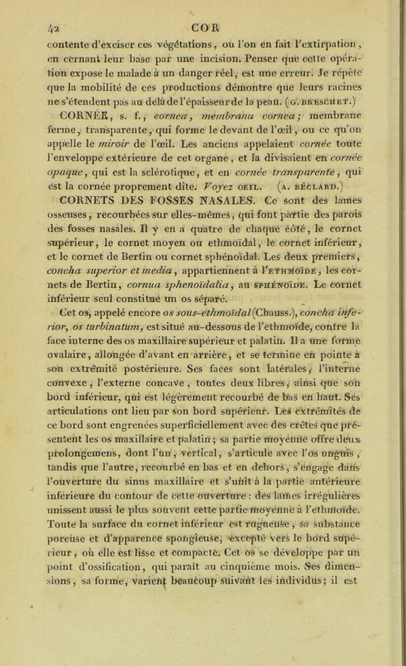 contente d’exciser ces végétations, ou l’on en fait l’extirpation , en cernant leur base par une incision. Penser que celte opéra- tion expose le malade à un danger réel, est une erreur. Je répète que la mobilité de ces productions démontre que leurs racines ne s’étendent pas au delà de l’épaisseur de la peau. (g. brkschet.) CORNÉE, s. f., cor ne a, membrana corriea ; membrane ferme, transparente, qui forme le devant de l’œil, ou ce qu’on appelle le miroir de l’œil. Les anciens appelaient cornée toute l’enveloppe extérieure de cet organe , et la divisaient en cornée opaque, qui est la sclérotique , et en cornée transparente, qui est la cornée proprement dite. Voyez oeil. (a. béclard.) CORNETS DES FOSSES NASALES. Ce sont des lames osseuses, recourbées sur elles-mêmes, qui font partie des parois des fosses nasales. Il y en a quatre de chaque côté, le cornet supérieur, le cornet moyen ou ethmoïdal, le cornet inférieur, et le cornet de Bertin ou cornet sphénoïdal. Les deux premiers, coucha superior et media, appartiennent à I’ethmoïde , les cor- nets de Bertin, cornua ipkenoïdaiza, au sphénoïde. Le cornet inférieur seul constitue un os séparé. Cet os, appelé encore os sous-etkmoïdal{Chauss.), coucha irife- rior, os turbinaturn, est situé au-dessous de l’ethmoïde, contre la face interne des os maxillaire supérieur et palatin. Il a une forme ovalaire, allongée d’avant en arrière, et se termine en pointe à son extré'mité postérieure. Ses faces sont latérales,- l’interne convexe, l’externe concave , toutes deux libres, ainsi que son bord inférieur, qui est légèrement recourbé de bas en haut. Ses articulations ont lieu par son bord supérieur. Les extrémités de ce bord sont engrenées superficiellement avec des crêtes que pré- sentent les os maxillaire et palatin ; sa partie moyenùe offre deux prolongemens, dont l’un, vertical, s’articule avec l’os ungnis , tandis que l’autre, recourbé en bas et en dehors, s’engage dans l’ouverture du sinus maxillaire et s’uùit à la partie antérieure inférieure du contour de cette ouverture : desi l.lrties irrégulières unissent aussi le plus souvent cette partie moyenne à l’ethmoïdc. Toute la surface du cornet inférieur est rugneuke , sa substance poreuse et d’apparence spongieuse, -excepté vers le bord supé- rieur , où elle est lisse et compacte. Cet os se développe par un point d’ossification, qui paraît au cinquième mois. Ses dimen- sions, sa forme, varient beauèoup suivant les individus; il est