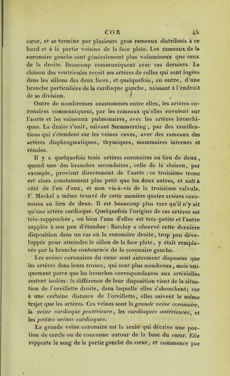 cœur, et se termine par plusieurs gros rameaux distribués à ce bord et à la partie voisine de la face plate. Les rameaux de la coronaire gauche sont généralement plus volumineux que ceux de la droite. Beaucoup communiquent avec ces derniers. La cloison des ventricules reçoit ses artères de celles qui sont logées dans les sillons des deux faces, et quelquefois, en outre, d’une branche particulière de la cardiaque gauche, naissant à l'endroit de sa division. ? Outre de nombreuses anastomoses entre elles, les artères co- ronaires communiquent, par les rameaux qu’elles envoient sur l’aorte et les vaisseaux pulmonaires, avec les artères bronchi- ques. La droite s’unit, suivant Sœmmerring, par des ramifica- tions qui s’étendent sur les veines caves, avec des rameaux des artères diaphragmatiques, thymiques, mammaires internes et rénales. Il y a quelquefois trois artères coronaires au lieu de deux, quand une des branches secondaires, celle de la cloison, par exemple, provient directement de l’aorte : ce troisième tronc est alors constamment plus petit que les deux autres, et naît à côté de l’un d’eux, et non vis-à-vis de la troisième valvule. F. Meckel a même trouvé de cette manière quatre artères coro- naires au lieu de deux. Il est beaucoup plus rare qu’il n’y ait qu’une artère cardiaque. Quelquefois l’origine de ces artères est très-rapprochée , ou bien l’une d’elles est très- petite et l’autre supplée à son peu d’étendue : Barclay a observé cette dernière disposition dans un cas où la coronaire droite, trop peu déve- loppée pour atteindre le sillon de la face plate, y était rempla- cée par la branche contournée de la coronaii'e gauche. Les veines coronaires du cœur sont autrement disposées que les artères dans leurs troncs, qui sont plus nombreux, mais uni- quement parce que les branches correspondantes aux artérielles restent isolées : la différence de leur disposition vient de la situa- tion de l’oreillette droite, dans laquelle elles s’abouchent; car à une certaine distance de l’oreillette, elles suivent le même trajet que les artères. Ces veines sont la grande, veine coronaire, la veine cardiaque postérieure, les cardiaques antérieures, et les petites veines cardiaques. La grande veine coronaire est la seule qui décrive une por- tion de cercle ou de couronne autour de la base du cœur. Elle rapporte le sang de la partie gauche du cœur, et commence par