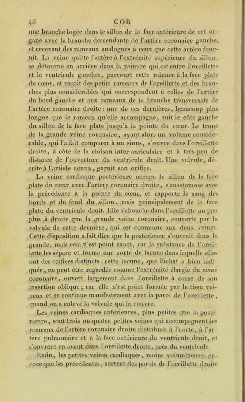 /,£ COR une branche logée dans le sillon de la face antérieure de cet or- gane avec la branche descendante de l’artère coronaire gauche, et recevant des rameaux analogues à ceux que cette artère four- nit. La veine quitte l’artère à l’extrémité supérieure du sillon, se détourne en arrière dans la rainure qui est entre l’oreillette et le ventricule gauches, parcourt cette rainure à la face plate du cœur, et reçoit des petits rameaux de l'oreillette et des bran- ches plus considérables qui correspondent à celles de l’artère du bord gauche et aux rameaux de la branche transversale de l’artère coronaire droite: une de ces dernières, beaucoup plus longue que le rameau quelle accompagne, suit le côte gauche du sillon de la face plate jusqu’à la pointe du cœur. Le tronc de la grande veine coronaire, ayant alors un volume considé- rable, qui l’a fait comparer à un sinus, s’ouvre dans l’oreillette droite, à côté de la cloison inter-auriculaire et à très-peu de distance de l’ouverture du ventricule droit. Une valvule, dé- crite à l’artiole coeur , garnit son orifice. La veine cardiaque postérieure occupe le sillon de la face plate du cœur avec l’artère coronaire droite, s’anastomose avec la précédente à la pointe du cœur, et rapporte le sang des bords et du fond du. sillon , mais principalement de la face plate du ventricule droit. Elle s’abouche dans l’oreillette un peu plus ,à droite que la grande veine coronaire, couverte par la valvule de cette dernière, qui est commune aux deux veines. Cette disposition a fait dire que la postérieure s’ouvrait dans la grande, mais cela n’est point exact, car la substance de l’oreil- lette les sépare et forme une sorte de lacune dans laquelle elles ont des orifices distincts : cette lacune, que Bichat a bien indi- quée , ne peut être regardée comme l’extrémité élai’gie du sinus coronaire, ouvert largement dans l’oreillette à cause de son insertion oblique ; car elle n’est point formée par le tissu vei- neux et se continue manifestement avec la paroi de l’oreillette , quand on a enlevé la valvule qui la couvre. Les veines cardiaques antérieures, plus petites que la posté- rieure, sont trois ou quatre petites veines qui accompagnent les rameaux de l’artère coronaire droite distribués à l’aorte, à l’ar- tère pulmonaire et à la face antérieure du ventricule droit, et s’ouvrent en avant dans l’oreillette droite, près du ventricule. Enfin, les petites veines eardiacpies, moins volumineuses en- core que les précédentes, sortent des parois de l’oreillette droite