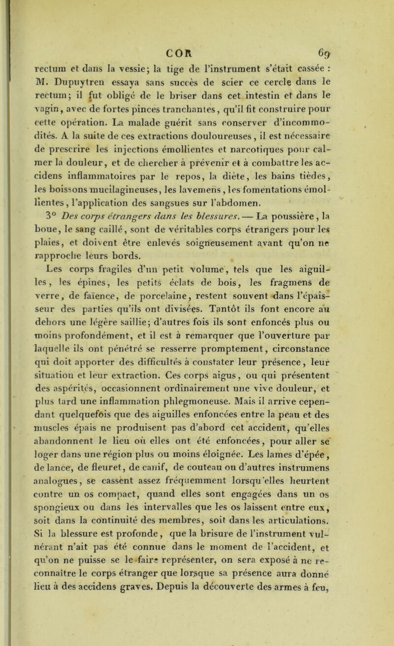 COR 6t> rectum et dans la vessie; la tige de l’instrument s’était cassée : M. Dupuytren essaya sans succès de scier ce cercle dans le rectum; il fut obligé de le briser dans cet intestin et dans le vagin, avec de fortes pinces tranchantes, qu’il fit construire pour cette opération. La malade guérit sans conserver d’incommo- dités. A la suite de ces extractions douloureuses , il est nécessaire de prescrire les injections émollientes et narcotiques pour cal- mer la douleur, et de chercher à prévenir et à combattre les ac- cidens inflammatoires par le repos, la diète, les bains tièdes, les boissons mucilagineuses, les lavemens, les fomentations émol- lientes , l’application des sangsues sur l’abdomen. 3° Des corps étrangers dans les blessures.— La poussière, la boue, le sang caillé, sont de véritables corps étrangers pour les plaies, et doivent être enlevés soigneusement avant qu’on ne rapproche leurs bords. Les corps fragiles d’un petit volume, tels que les aiguil- les, les épines, les petits éclats de bois, les fragmens de verxe, de faïence, de porcelaine, restent souvent dans l’épais- seur des parties qu’ils ont divisées. Tantôt ils font encore au dehors une légère saillie; d’autres fois ils sont enfoncés plus ou moins profondément, et il est à remarquer que l’ouverture par laquelle ils ont pénétré se resserre promptement, circonstance qui doit apporter des difficultés à constater leur présence, leur situation et leur extraction. Ces corps aigus, ou qui présentent des aspérités, occasionnent ordinairement une vive douleur, et plus tard une inflammation phlegmoneuse. Mais il arrive cepen- dant quelquefois que des aiguilles enfoncées entre la peau et des muscles épais ne produisent pas d’abord cet accident, qu’elles abandonnent le lieu où elles ont été enfoncées, pour aller se loger dans une région plus ou moins éloignée. Les lames d’épée, de lance, de fleuret , de canif, de couteau ou d’autres instrumens analogues, se cassent assez fréquemment lorsqu’elles heurtent contre un os compact, quand elles sont engagées dans un os spongieux ou dans les intervalles que les os laissent entre eux, soit dans la continuité des membres, soit dans les articulations. Si la blessure est profonde, que la brisure de l’instrument vul- nérant n’ait pas été connue dans le moment de l’accident, et qu’on ne puisse se le -fairs représenter, on sera exposé à ne re- connaître le corps étranger que lorsque sa présence aura donné lieu à des accidens graves. Depuis la découverte des armes à feu,