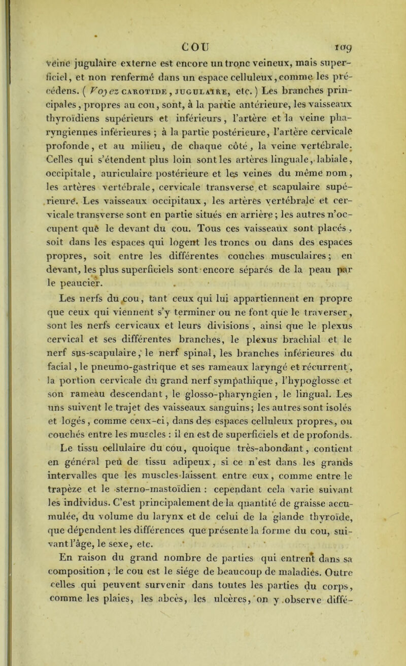 Vëine jugulaire externe est encore un tronc veineux, mais super- ficiel, et non renfermé dans un espace celluleux, comme les pré- cédens. ( Foj ez carotide , jugulaire, etc.) Les branches prin- cipales , propres au cou, sont, à la partie antérieure, les vaisseaux thyroïdiens supérieurs et inférieurs, l’artère et la veine pha- ryngiennes inférieures ; à la partie postérieure, l’artère cervicale profonde, et au milieu, de chaque côté, la veine vertébrale. Celles qui s’étendent plus loin sont les artères linguale, labiale, occipitale , auriculaire postérieure et les veines du même nom , les artères vertébrale, cervicale transverse et scapulaire supé- rieure. Les vaisseaux occipitaux, les artères vertébrale et cer- vicale transverse sont en partie situés en arrière ; les autres n’oc- cupent quê le devant du cou. Tous ces vaisseaux sont placés, soit dans les espaces qui logent les troncs ou dans des espaces propres, soit entre les différentes couches musculaires; en devant, les plus superficiels sont encore séparés de la peau par le peaucier. Les nerfs du cou, tant ceux qui lui appartiennent en propre que ceux qui viennent s’y terminer ou ne font que le traverser, sont les nerfs cervicaux et leurs divisions , ainsi que le plexus cervical et ses différentes branches, le plexus- brachial et le nerf sus-scapulaire,'le nerf spinal, les branches inférieures du facial, le pneumo-gastrique et ses rameaux laryngé et récurrent, la portion cervicale du grand nerf sympathique, l’hypoglosse et son rameau descendant, le glosso-pharyngien, le lingual. Les uns suivent le trajet des vaisseaux sanguins; les autres sont isolés et logés, comme ceux-ci, dans des espaces celluleux propres, ou couchés entre les muscles : il en est de superficiels et de profonds. Le tissu cellulaire du cou, quoique très-abondant, contient en général peü de tissu adipeux , si ce n’est dans les grands intervalles que les muscles laissent entre eux , comme entre le trapèze et le sterno-mastoïdien : cependant cela varie suivant les individus. C’est principalement de la quantité de graisse accu- mulée, du volume du larynx et de celui de la glande thyroïde, que dépendent les différences que présente la forme du cou, sui- vant l’âge, le sexe, etc. En raison du grand nombre de parties qui entrent dans sa composition , le cou est le siège de beaucoup de maladies. Outre celles qui peuvent survenir dans toutes les parties du corps, comme les plaies, les abcès, les ulcères, on y.observe diffé-