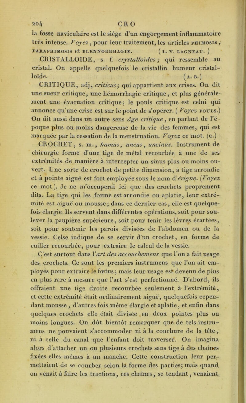 la fosse naviculaire est le siège d’un engorgement inflammatoire très intense. Voyez, pour leur traitement, les articles phimosis , paraphimosis et blennorrhagie. ( l. v. lagneau. ) CRISTALLOÏDE, s. f. crystalloïdes ; qui ressemble au cristal. On appelle quelquefois le cristallin humeur cristal- loïde. (A. B.) CRITIQUE, adj, criticus; qui appartient aux crises. On dit une sueur critique, une hémorrhagie critique , et plus générale- ment une évacuation critique; le pouls critique est celui qui annonce qu’une crise est sur le point de s’opérer. ( Voyez pouls.) On dit aussi dans un autre sens âge critique, en parlant de l’é- poque plus ou moins dangereuse de la vie des femmes, qui est marquée par la cessation de la menstruation. Voyez ce mot. (c.) CROCHET, s. m., hamus, uncus, uncinus. Instrument de chirurgie formé d’une tige de métal recourbée à une de ses extrémités de manière à intercepter un sinus plus ou moins ou- vert. Une sorte de crochet de petite dimension, a tige arrondie et à pointe aiguë est fort employée sous le nom d’érigne. (Voyez ce mot). Je ne m’occuperai ici que des crochets proprement dits. La tige qui les forme est arrondie ou aplatie, leur extré- mité est aiguë ou mousse; dans ce dernier cas, elle est quelque- fois élargie. Ils servent dans différentes opérations, soit pour sou- lever la paupière supérieure, soit pour tenir les lèvres écartées, soit pour soutenir les parois divisées de l’abdomen ou de la vessie. Celse indique de se servir d’un crochet, en forme de cuiller recourbée, pour extraire le calcul de la vessie. C’est surtout dans Y art des accouchemens que l’on a fait usage des crochets. Ce sont les premiers instrumens que l’on ait em- ployés pour extraire le fœtus; mais leur usage est devenu de plus en plus rare à mesure que l’art s’est perfectionné. D’abord, ils offraient une tige droite recourbée seulement à l’extrémité, et cette extrémité était ordinairement aiguë, quelquefois cepen- dant mousse , d’autres fois même élargie et aplatie, et enfin dans quelques crochets elle était divisée en doux pointes plus ou moins longues. On dût bientôt remarquer que de tels instru- mens ne pouvaient s’accommoder ni à la courbure de la tète, ni à celle du canal que l’enfant doit traverser. On imagina alors d’attacher un ou plusieurs crochets sans tige à des chaînes fixées elles-mêmes à un manche. Cette construction leur per- mettaient de se courber selon la forme des parties; mais quand on venait à faire les tractions, ces chaînes, sc tendant, venaient