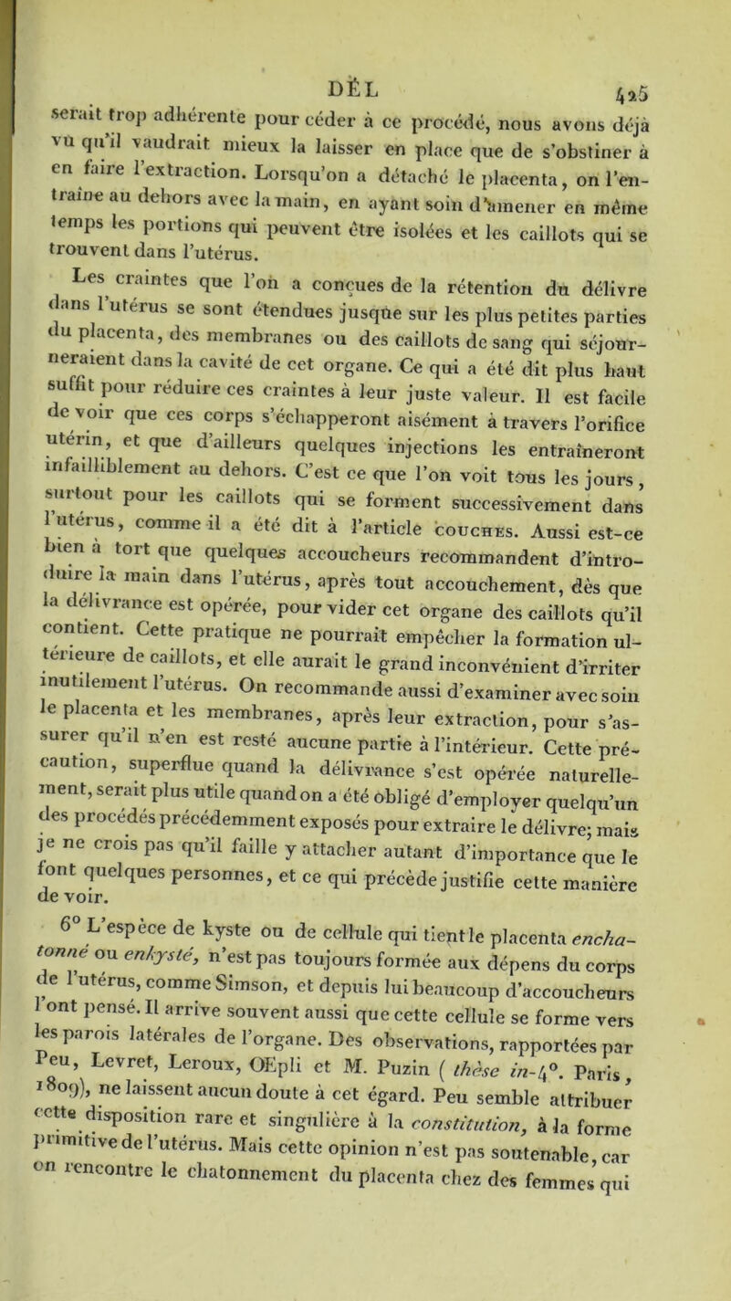 DÉ L serait troj. adhérente pour céder à ce procédé, nous avons déjà 'u clu vaudrait mieux la laisser en place que de s’obstiner à en'faire 1 extraction. Lorsqu’on a détaché le placenta, on l’en- a'ne au dthors te la main, en ayant soin d*înnener en même Jemps les portions qui peuvent être isolées et les caillots qui se trouvent dans l’utérus. Les craintes que l’on a conçues de la rétention du délivre < ans l’utérus se sont étendues jusque sur les plus petites parties du placenta, des membranes ou des caillots de sang qui séjour- neraient dans la cavité de cet organe. Ce qui a été dit plus haut subit pour réduire ces craintes à leur juste valeur. 11 est facile de voir que ces corps s’échapperont aisément à travers l’orifice utérin, et que d’ailleurs quelques injections les entraîneront infailliblement au dehors. C’est ce que l’on voit tous les jours, surtout pour les caillots qui se forment successivement dans utérus, comme il a été dit à l’article couches. Aussi est-ce len a tort que quelques accoucheurs recommandent d’intro- duire la main dans l’utérus, après tout accouchement, dès que la délivrance est opérée, pour vider cet organe des caillots qu’il contient. Cette pratique ne pourrait empêcher la formation ul- térieure de caillots, et elle aurait le grand inconvénient d’irriter inutilement l’utérus. On recommande aussi d’examiner avec soin e p acenta et les membranes, après leur extraction, pour s’as- surer qu’il n’en est resté aucune partie à l’intérieur. Cette pré- caution, superflue quand la délivrance s’est opérée naturelle- ment, serait plus utile quand on a été obligé d’employer quelqu’un des procédés précédemment exposés pour extraire le délivre; mais je ne crois pas qu’il faille y attacher autant d’importance que le font quelques personnes, et ce qui précède justifie cette manière de voir. 6° L espece de kyste ou de cellule qui tient le placenta encha- tonne ou enkysté, n’est pas toujours formée aux dépens du corps de utérus, comme Simson, et depuis lui beaucoup d’accoucheurs ont pensé. Il arrive souvent aussi que cette cellule se forme vers les parois latérales de l’organe. Des observations, rapportées par leu, Levret, Leroux, OEpîi et M. Puzin ( thèse in-4°. Paris, i8oy), ne laissent aucun doute à cet égard. Peu semble attribuer cette disposition rare et singulière à la constitution, à la forme primitive de l’utérus. Mais cette opinion n’est pas soutenable car on rencontre le chatonnement du placenta chez des femmes qui