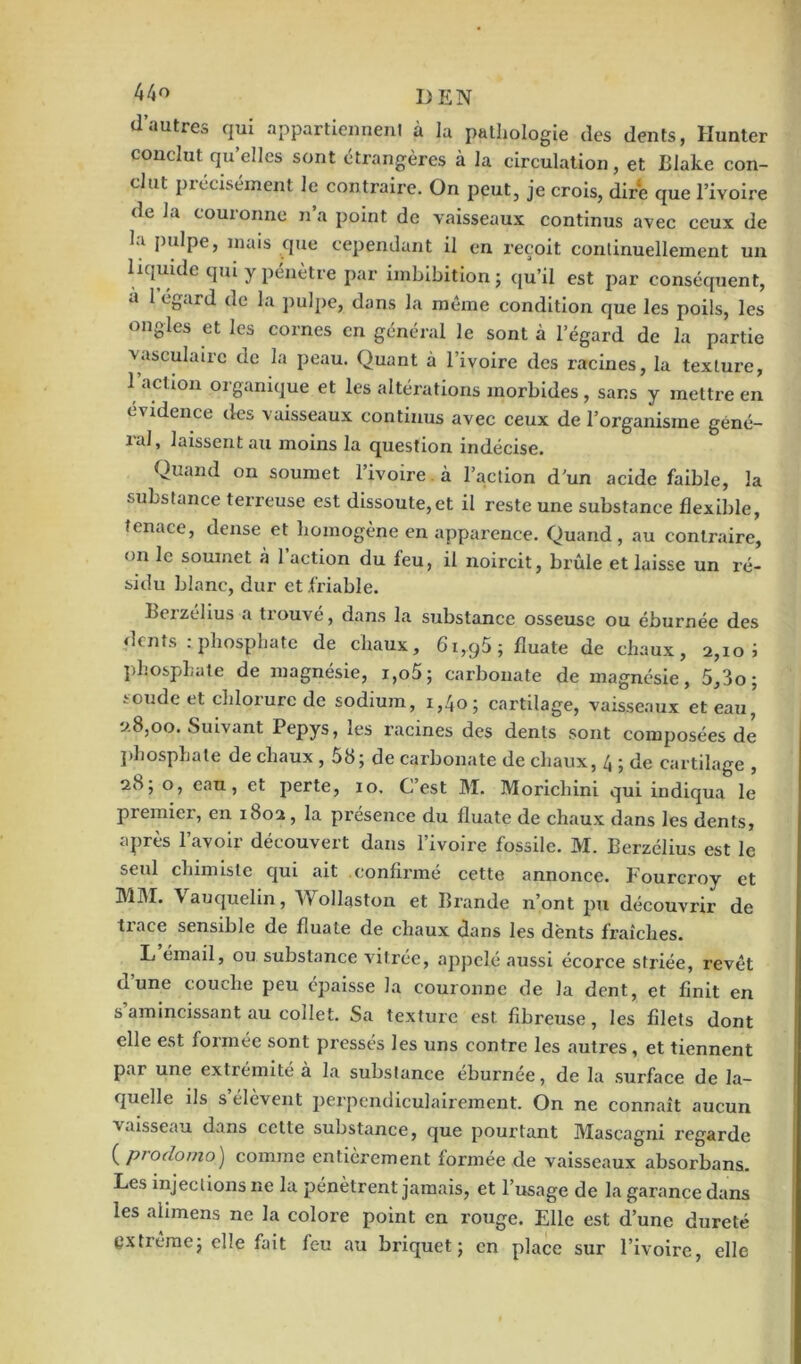 I>E N d’autres qui appartiennent à la pathologie des dents, Hunter conclut qu’elles sont étrangères à la circulation, et Blake con- clut précisément le contraire. On peut, je crois, dire que l’ivoire de la couionne na point de vaisseaux continus avec ceux de la pulpe, mais que cependant il en reçoit continuellement un liquide qui y pénètre par imbibition ; qu’il est par conséquent, a 1 égard de la pulpe, dans la même condition que les poils, les ongles et les cornes en général le sont à l’égard de la partie vasculaire de la peau. Quant à l’ivoire des racines, la texture, 1 action organique et les altérations morbides , sans y mettre en évidence des vaisseaux continus avec ceux de l’organisme géné- îal, laissent au moins la question indécise. Quand on soumet l’ivoire à l’action d’un acide faible, la substance terreuse est dissoute,et il reste une substance flexible, tenace, dense et homogène en apparence. Quand , au contraire, on le soumet à 1 action du feu, il noircit, brûle et laisse un ré- sidu blanc, dur et friable. Eeizelius a tiouvc, dans la substance osseuse ou éburnée des dents : phosphate de chaux, 61,95; fluate de chaux, 2,10 i phosphate de magnésie, i,o5; carbonate de magnésie, 5,3o; soude et chlorure de sodium, 1,40; cartilage, vaisseaux et eau, 2.8,00. Suivant Pepys, les racines des dents sont composées de phosphate de chaux , 58; de carbonate de chaux, 4 ; de cartilage , 28; o, eau, et perte, 10. C’est M. Morichini qui indiqua le premier, en 1802, la présence du fluate de chaux dans les dents, après l’avoir découvert dans l’ivoire fossile. M. Eerzélius est le seul chimiste qui ait confirmé cette annonce. Fourcroy et MM. Vauquelin, Wollaston et Brande n’ont pu découvrir de trace sensible de fluate de chaux dans les dents fraîches. L émail, ou substance vitrée, appelé aussi écorce striée, revêt d’une couche peu épaisse la couronne de la dent, et finit en s amincissant au collet. Sa texture est fibreuse, les filets dont elle est formée sont pressés les uns contre les autres , et tiennent par une extrémité a la substance eburnée, de la surface de la- quelle ils s élèvent perpendiculairement. On ne connaît aucun vaisseau dans cette substance, que pourtant Mascagni regarde ( prodomo) comme entièrement formée de vaisseaux absorbans. Les injections ne la pénètrent jamais, et l’usage de la garance dans les alimens ne la colore point en rouge. Elle est d’une dureté extrêmej elle fait feu au briquet; en place sur l’ivoire, elle