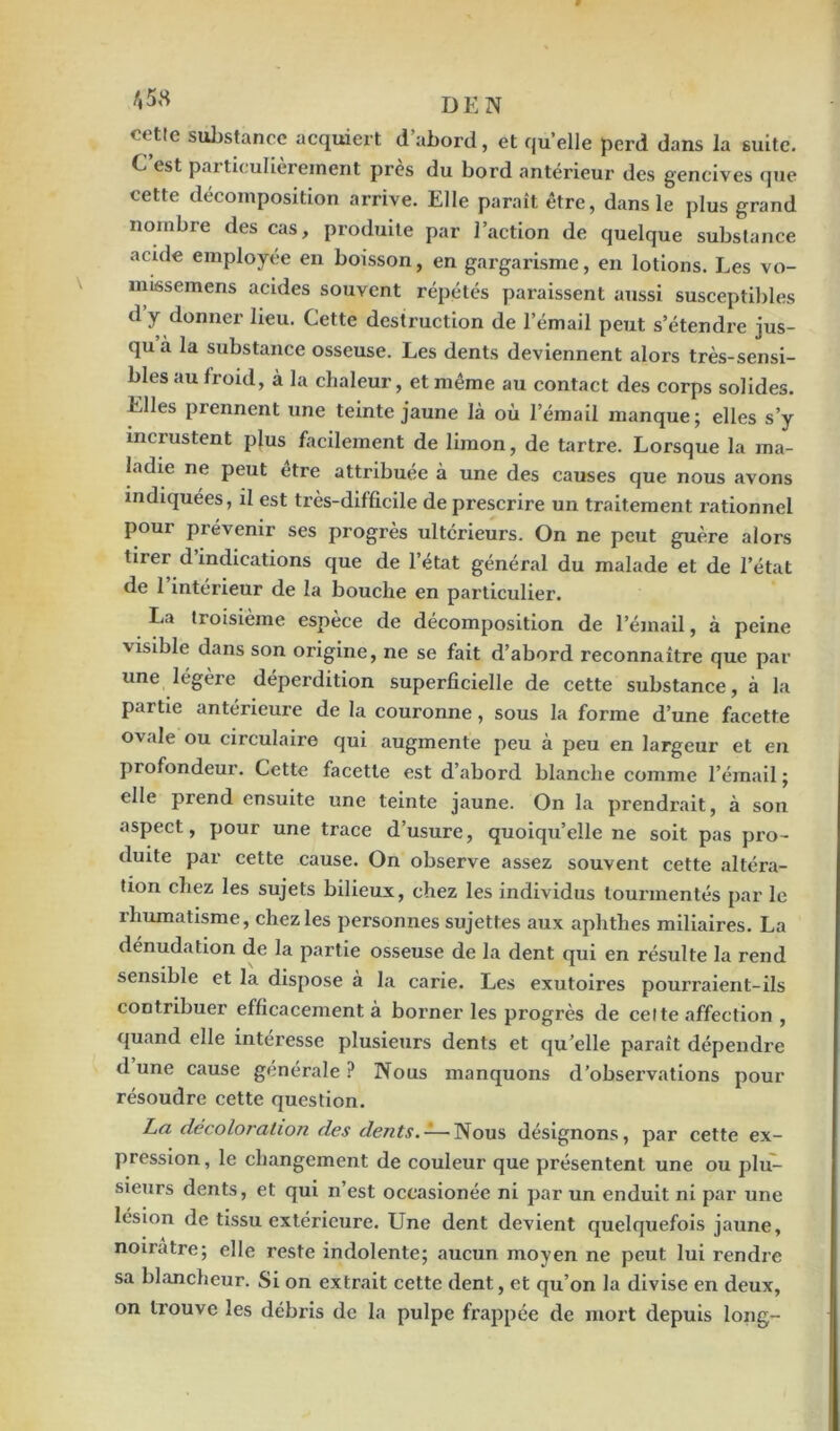 cette substance acquiert d’abord, et quelle perd dans la suite. C’est particulièrement près du bord antérieur des gencives que cette décomposition arrive. Elle paraît être, dans le plus grand nombre des cas, produite par l’action de quelque substance acide employée en boisson, en gargarisme, en lotions. Les vo- missemens acides souvent répétés paraissent aussi susceptibles d y donner lieu. Cette destruction de l’émail peut s’étendre jus- qu à la substance osseuse. Les dents deviennent alors très-sensi- bles au froid, à la chaleur, et même au contact des corps solides. Elles prennent une teinte jaune là où l’émail manque; elles s’y incrustent plus facilement de limon, de tartre. Lorsque la ma- ladie ne peut être attribuée à une des causes que nous avons indiquées, il est très-difficile de prescrire un traitement rationnel pour prévenir ses progrès ultérieurs. On ne peut guère alors tirer d’indications que de l’état général du malade et de l’état de l’intérieur de la bouche en particulier. La troisième espèce de décomposition de l’émail, à peine visible dans son origine, ne se fait d’abord reconnaître que par une légère déperdition superficielle de cette substance, à la partie antérieure de la couronne, sous la forme d’une facette ovale ou circulaire qui augmente peu à peu en largeur et en profondeur. Cette facette est d’abord blanche comme l’émail; elle prend ensuite une teinte jaune. On la prendrait, à son aspect, pour une trace d’usure, quoiqu’elle ne soit pas pro- duite par cette cause. On observe assez souvent cette altéra- tion chez les sujets bilieux, chez les individus tourmentés par le îhumatisme, chez les personnes sujettes aux aphthes miliaires. La dénudation de la partie osseuse de la dent qui en résulte la rend sensible et la dispose à la carie. Les exutoires pourraient-ils contribuer efficacement à borner les progrès de cette affection , quand elle intéresse plusieurs dents et qu’elle paraît dépendre d une cause générale ? Nous manquons d’observations pour résoudre cette question. La décoloi'ation des dents. — Nous désignons, par cette ex- pression , le changement de couleur que présentent une ou plu- sieurs dents, et qui n’est occasionée ni par un enduit ni par une lésion de tissu extérieure. Une dent devient quelquefois jaune, noirâtre; elle reste indolente; aucun moyen ne peut lui rendre sa blancheur. Si on extrait cette dent, et qu’on la divise en deux, on trouve les débris de la pulpe frappée de mort depuis long-