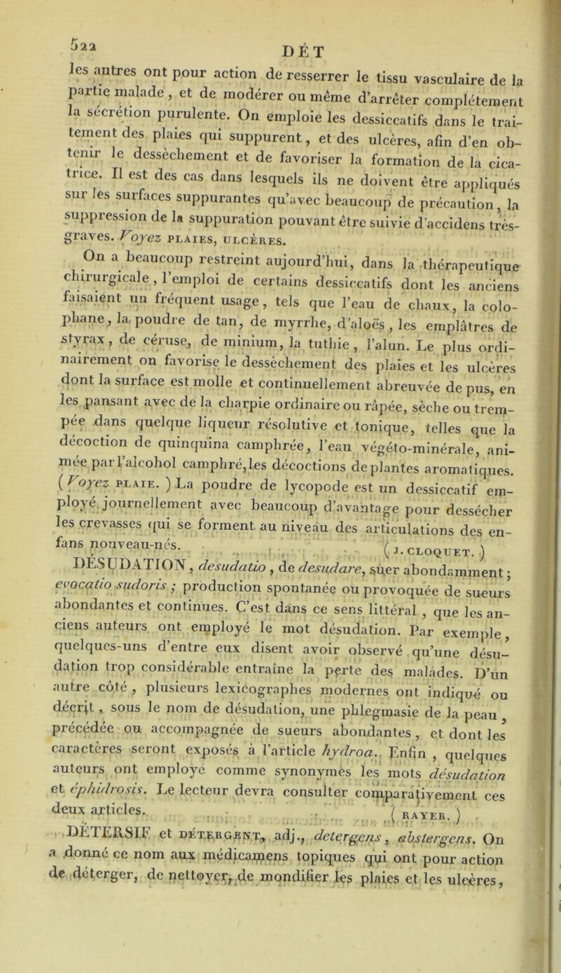 Ô22 DÉT es autres ont pour action de resserrer le tissu vasculaire de la partie malade , et de modérer ou même d’arrêter complètement a sécrétion purulente. On emploie les dessiccatifs dans le trai- tement des plaies qui suppurent, et des ulcères, afin d’en ob- tenir le dessèchement et de favoriser la formation de la cica- trice. Il est des cas dans lesquels ils ne doivent être appliqués sur les surfaces suppurantes qu’avec beaucoup de précaution, la suppression de la suppuration pouvant être suivie d’accidens très- graves. Voyez PLAIES, ULCÈRES. On a beaucoup restreint aujourd’hui, dans la thérapeutique c irurgicale, 1 emploi de certains dessiccatifs dont les anciens faisaient un fréquent usage, tels que l’eau de chaux, la colo- phane , la. poudre de tan, de myrrhe, d’aloës , les emplâtres de styrax, de eéruse, de minium, la tutbie , l’alun. Le plus ordi- nairement on favorise le dessèchement des plaies et les ulcères dont la surface est molle et continuellement abreuvée de pus, en les pansant avec de la charpie ordinaire ou râpée, sèche ou trem- pée dans quelque liqueur résolutive et tonique, telles que la décoction de quinquina camphrée, l’eau végéto-minérale, ani- mée par l’alcohol camphré,les décoctions de plantes aromatiques. {Voyez plaie. ) La poudre de lycopode est un dessiccatif em- ployé journellement avec beaucoup d’avantage pour dessécher les crevasses qui se forment au niveau des articulations des en- fans pouveau-nés. (j.cloquet. ) DES y DAT ION, desudatio , de desudare, su.er abondamment ; evocalio sudoris ; production spontanée ou provoquée de sueurs abondantes et continues. C’est dans ce sens littéral , que les an- ciens auteurs ont employé le mot désudalion. Par exemple, quelques-uns d’entre eux disent avoir observé qu’une désu- dation trop considérable entraîne la perte des malades. D’un autre côté , plusieurs lexicographes modernes ont indiqué ou décrit , sous le nom de désudation, une plilegmasie de la peau précédée ou accompagnée de sueurs abondantes, et dont les* caractères seront exposés à l’article hydroa., J£nfin } queiques auteurs ont employé comme synonymes les mots désudation et éphidrosis. Le lecteur devra consulter comparativement ces deux articles. (rayer.) DETER.SII* et détergent, adj., detergens, ahstergens. On a donné ce nom aux médicamens topiques qui ont pour action de deterger, de nettoyer,.de mondifier les plaies et les ulcères,
