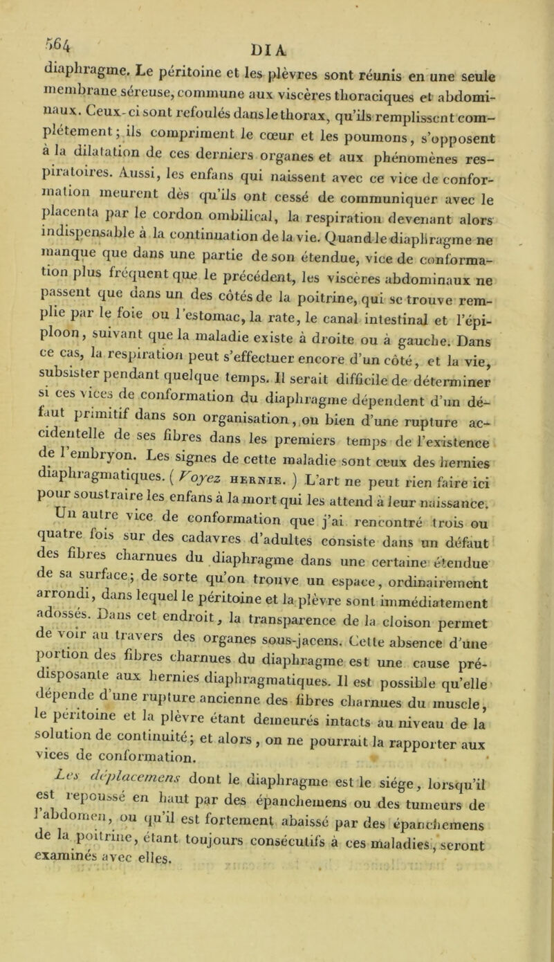 r,64 U IA diaphragme. Le péritoine et les plèvres sont réunis en une seule membiane séreuse, commune aux viscères thoraciques et abdomi- naux. Ceux-ci sont refoulés danslethorax, qu’ils remplissent com- plètement ; ils compriment le coeur et les poumons, s’opposent a la dilatation de ces derniers organes et aux phénomènes res- piiatoiies. Aussi, les enfans qui naissent avec ce vice de confor- mation meuicnt dès qu ils ont cessé de communiquer avec le placenta par le cordon ombilical, la respiration devenant alors indispensable à la continuation de la vie. Quand le diaphragme ne manque que dans une partie de son étendue, vice de conforma- tion plus frequent que le précédent, les viscères abdominaux ne passent que dans un des côtés de la poitrine, qui se trouve rem- plie par le foie ou l’estomac, la rate, le canal intestinal et l’épi- ploon, suivant que la maladie existe à droite ou à gauche. Dans ce cas, la respiration peut s’effectuer encore d’un côté, et la vie, subsister pendant quelque temps. Il serait difficile de déterminer si ces vices de conformation du diaphragme dépendent d’un dé- faut primitif dans son organisation, ou bien d’une rupture ac- cu en telle de ses fibres dans les premiers temps de l’existence de embryon. Les signes de cette maladie sont ceux des hernies diaphragmatiques. ( Voyez hernie. ) .L’art ne peut rien faire ici pour soustraire les enfans à la mort qui les attend h leur naissance. n autre vice de conformation que j’ai rencontré trois ou quatre fois sur des cadavres d’adultes consiste dans un défaut des fibres charnues du diaphragme dans une certaine étendue sa surface, de soi te qu on trouve un espace, ordinairement arrondi, dans lequel le péritoine et la plèvre sont immédiatement adosses. Dans cet endroit, la transparence de la cloison permet de voir au travers des organes sous-jacens. Cette absence d'une portion des fibres charnues du diaphragme est une cause pré- disposante aux hernies diaphragmatiques. Il est possible qu’elle dépende d’une rupture ancienne des fibres charnues du muscle, e péritoine et la plèvre étant demeurés intacts au niveau de la solution de continuité; et alors , on ne pourrait la rapporter aux vices de conformation. Les déplacemens dont le diaphragme est le siège, lorsqu’il est repoussé en haut par des épanchemens ou des tumeurs de . abdomen, ou qu’il est fortement abaissé par des épanchemens de la poitrine, étant toujours consécutifs à ces maladies, seront examinés avec elles.