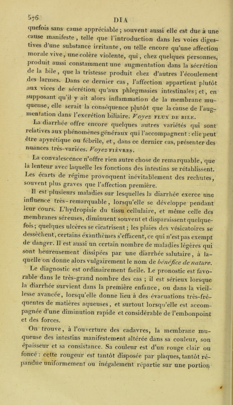 quefois sans cause appréciable; souvent aussi elle est due à une cause manifeste , telle que 1 introduction dans les voies diges- tives d une substance irritante, ou telle encore qu’une affection moi ale vive, une colère violente, qui, chez quelques personnes, produit aussi constamment une augmentation dans la sécrétion de la bile, que la tristesse produit chez d’autres l’écoulement des larmes. Dans ce dernier cas, l’affection appartient plutôt aux vices de sécrétion qu’aux phlegmasies intestinales ; et, en supposant qu il y ait alors inflammation de la membrane mu- queuse, elle serait la conséquence plutôt que la cause de l’aug- mentation dans l’excrétion biliaire. Voyez flux de bile. La diarrhée offre encore quelques autres variétés qui sont relatives aux phénomènes généraux qui l’accompagnent : elie peut être apyrétique ou fébrile, et, dans ce dernier cas, présenter des nuances tres-variees. Voyez fièvres. La convalescence n’offre rien autre chose de remarquable, que la lenteur avec laquelle les fonctions des intestins se rétablissent. Les écarts de régime provoquent inévitablement des rechutes, souvent plus graves que l’affection première. Il est plusieurs maladies sur lesquelles la diarrhée exerce une influence très-remarquable, lorsqu’elle se développe pendant leur cours. L’hydropisie du tissu cellulaire, et même celle des membranes séreuses, diminuent souvent et disparaissent quelque- fois; quelques ulcères se cicatrisent ; les plaies des vésicatoires se dessèchent, certains exanthèmes s’effacent, ce qui n’est pas exempt de danger. Il est aussi un certain nombre de maladies légères qui sont heureusement dissipées par une diarrhée salutaire, à la- quelle on donne alors vulgairement le nom de bénéfice de nature. Le diagnostic est ordinairement facile. Le pronostic est favo- rable dans le très-grand nombre des cas ; il est sérieux lorsque la diarrhée survient dans la première enfance, ou dans la vieil- lesse avancée, lorsqu’elle donne lieu à des évacuations très-fré- quentes de matières aqueuses, et surtout lorsqu’elle est accom- pagnée d une diminution rapide et considérable de l’embonpoint et des forces. On trouve, à 1 ouverture des cadavres, la membrane mu- queuse des intestins manifestement altérée dans sa couleur, son épaisseur et sa consistance. Sa couleur est d’un rouge clair ou foncé : cçtte rougeur est tantôt disposée par plaques, tantôt ré- pandue uniformément ou inégalement répartie sur une portion