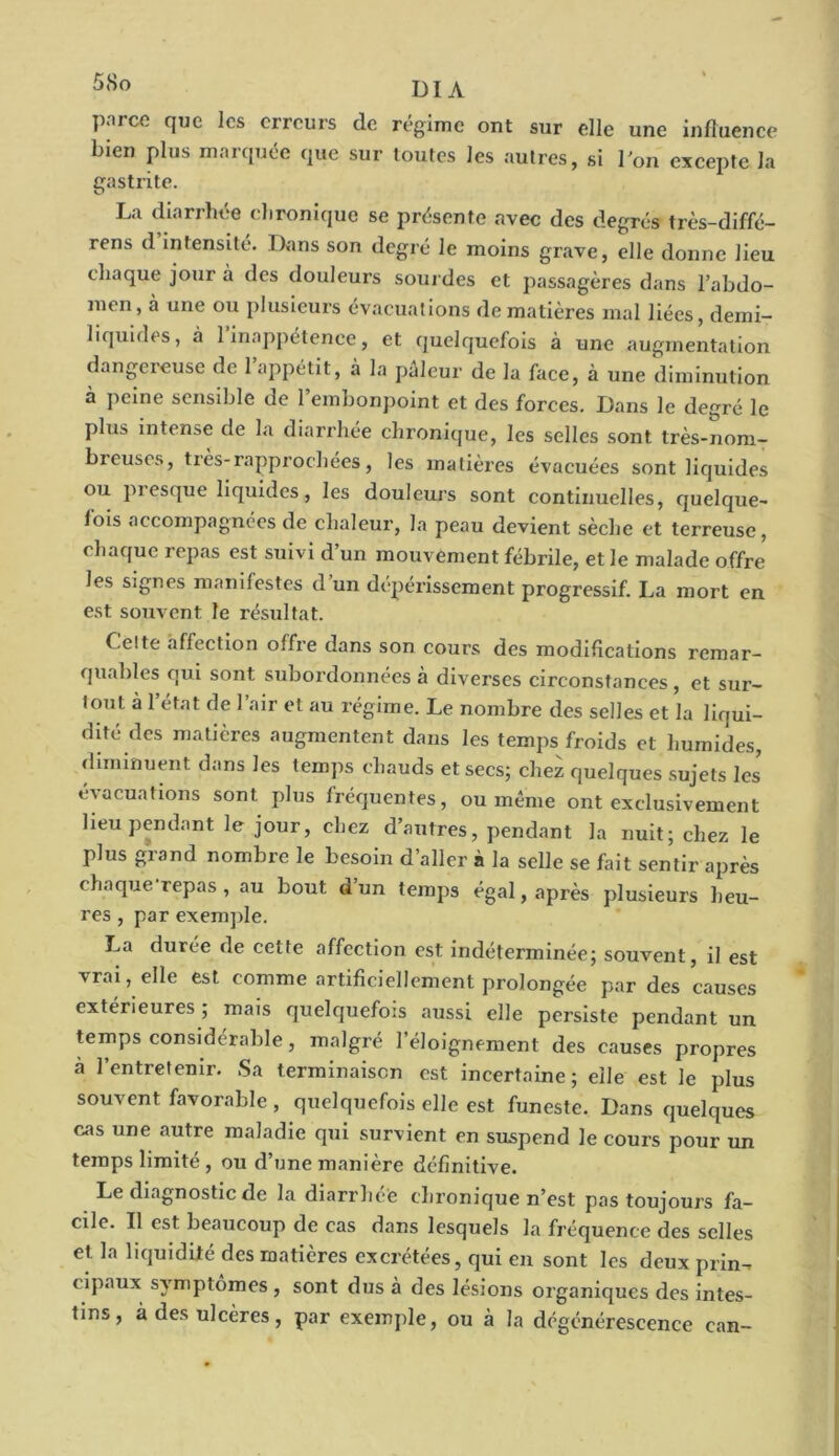 DIA P|TCfi que les erreurs de régime ont sur elle une influence bien plus marquée que sur toutes les autres, si l'on excepte la gastrite. La diarrhée chronique se présente avec des degrés très-diffé- rens d intensité. Dans son degré le moins grave, elle donne lieu chaque jour à des douleurs sourdes et passagères dans l’abdo- men, à une ou plusieurs évacuations de matières mal liées, demi- liquides, à l’inappétence, et quelquefois à une augmentation dangereuse de 1 appétit, à la pâleur de la face, à une diminution à peine sensible de l’embonpoint et des forces. Dans le degré le plus intense de la diarrhée chronique, les selles sont très-nom- breuses, très-rapprochées, les matières évacuées sont liquides ou piesque liquides, les douleurs sont continuelles, quelque- fois accompagnées de chaleur, la peau devient sèche et terreuse, chaque repas est suivi d’un mouvement fébrile, et le malade offre les signes manifestes d un dépérissement progressif. La mort en est souvent le résultat. Celte affection offre dans son cours des modifications remar- quables qui sont subordonnées à diverses circonstances, et sur- tout à 1 état de l’air et au régime. Le nombre des selles et la liqui- dité des matières augmentent dans les temps froids et humides, diminuent dans les temps chauds et secs; chez quelques sujets les évacuations sont plus fréquentes, ou même ont exclusivement lieu pendant le jour, chez d’autres, pendant la nuit; chez le plus grand nombre le besoin d’aller à la selle se fait sentir après chaque repas , au bout d’un temps égal, après plusieurs heu- res , par exemple. La durée de cette affection est indéterminée; souvent, il est vrai, elle est comme artificiellement prolongée par des causes extérieures ; mais quelquefois aussi elle persiste pendant un temps considérable, malgré l’éloignement des causes propres à l’entretenir. Sa terminaison est incertaine; elle est le plus souvent favorable , quelquefois elle est funeste. Dans quelques cas une autre maladie qui survient en suspend le cours pour un temps limité , ou d’une manière définitive. Le diagnostic de la diarrhée chronique n’est pas toujours fa- cile. Il est beaucoup de cas dans lesquels la fréquence des selles et la liquidité des matières excrétées, qui en sont les deux prin- cipaux symptômes, sont dus à des lésions organiques des intes- tins, à des ulcères, par exemple, ou à la dégénérescence ean-