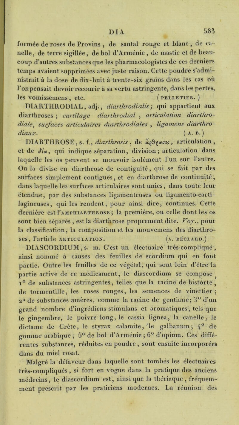 formée de roses de Provins , de santal rouge et blanc , de ca- nelle, de terre sigillée, de bol d’Arménie , de mastic et de beau- coup d’autres substances que les pharmacologistes de ces derniers temps avaient supprimées avec juste raison. Cette poudre s’admi- nistrait à la dose de dix-huit à trente-six grains dans les cas où l’on pensait devoir recourir à sa vertu astringente, dans les pertes, les vomissemens , etc. ( pelletier. ) DIARTHRODIAL, adj., diarlhrodialis; qui appartient aux diartliroses ; cartilage diarthroclial , articulation diarthro- diale, surfaces articulaires diarthrodiales , ligamens diarthro- diaux. (a. b.) DIARTHROSE, s. f., diarthrosis , de xç&çueiç , articulation, et de qui indique séparation, division; articulation dans laquelle les os peuvent se mouvoir isolément l’un sur l’autre. On la divise en diarthrose de contiguïté, qui se fait par des surfaces simplement contiguës, et en diarthrose de continuité, dans laquelle les surfaces articulaires sont unies, dans toute leur étendue, par des substances ligamenteuses ou ligamento-earti- lagineuses, qui les rendent, pour ainsi dire, continues. Cette dernière est I’amphiarthrose ; la première, ou celle dont les os sont bien séparés , est la diarthrose proprement dite. Voy., pour la classification, la composition et les mouvexnens des diarthro- ses, l’article articulation. (a. béclard.) DIASCORDIUM, s. m. C’est un électuaire très-compliqué, ainsi nommé à causes des feuilles de scordium qui en font partie. Outre les feuilles de ce végétal, qui sont, loin d’ètre la partie active de ce médicament, le diascordium se compose i° de substances astringentes, telles que la racine de bistorte , de tormentille, les roses rouges, les semences de vinettier ; 2° de substances amères, comme la racine de gentiane; 3° d’un grand nombre d’ingrédiens stimulans et aromatiques, tels que le gingembre, le poivre long, le cassia lignea, la canelle, le dictame de Crète, le styrax calamite, yle galbanum ; 4° de gomme arabique ; 5° de bol d’Arménie ; 6° d’opium. Ces diffé- rentes substances, réduites en poudre , sont ensuite incorporées dans du miel rosat. Malgré la défaveur dans laquelle sont tombés les électuaires très-compliqués, si fort en vogue dans la pratique des anciens médecins, le diascordium est, ainsique la thériaque, fréquem- ment prescrit par les praticiens modernes. La réunion des