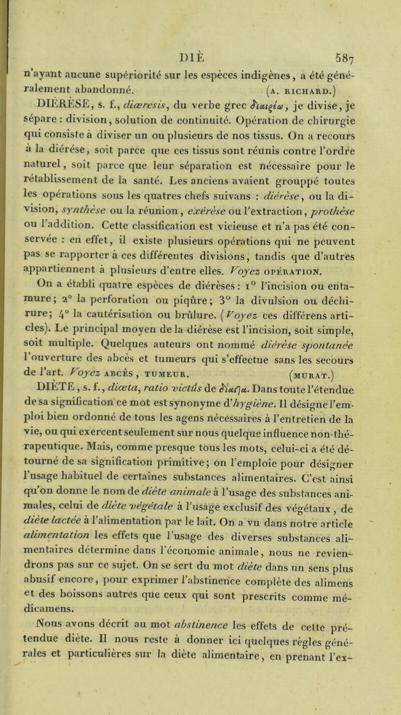 n’ayant aucune supériorité sur les espèces indigènes, a été géné- ralement abandonné. (a. richard.) DIERESE, s. f., (liasresis, du verbe grec â'tutçétv, je divise, je sépare : division, solution de continuité. Opération de chirurgie qui consiste à diviser un ou plusieurs de nos tissus. On a recours a la diérèse, soit parce que ces tissus sont réunis contre l’ordre naturel, soit parce que leur séparation est nécessaire pour le rétablissement de la santé. Les anciens avaient grouppé toutes les opérations sous les quatres chefs suivans : diérèse, ou la di- vision, synthèse ou la réunion , exérèse ou l’extraction, prothèse ou 1 addition. Cette classification est vicieuse et n’a pas été con- servée : en effet, il existe plusieurs opérations qui ne peuvent pas se rapporter à ces différentes divisions, tandis que d’autres appartiennent à plusieurs d’entre elles. Voyez opération. On a établi quatre espèces de diérèses: i° l’incision ou enta- mure; 20 la perforation ou piqûre; 3° la divulsion ou déchi- rure; 4° la cautérisation ou brûlure. ( Voyez ces différens arti- cles). Le principal moyen de la diérèse est l’incision, soit simple, soit multiple. Quelques auteurs ont nommé diérèse spontanée l’ouverture des abcès et tumeurs qui s’effectue sans les secours de l’art. Voyez abcès, tumeur. (murât.) DIÈTE, s. f., diœla, ratio victus de £iu(]ci- Dans toute l’étendue de sa signification ce mot est synonyme d’hygiène. 11 désigne l’em- ploi bien ordonné de tous les agens nécessaires à l’entretien de la vie, ou qui exercent seulement sur nous quelque influence non-thé- rapeutique. Mais, comme presque tous les mots, celui-ci a été dé- tourné de sa signification primitive; on 1 emploie pour désigner l’usage habituel de certaines substances alimentaires. C’est ainsi qu’on donne le nom de clièté animale à l’usage des substances ani- males, celui de dicte végétale à 1 usagé exclusif des végétaux , de diète lactée à l’alimentation par le lait. On a vu dans notre article alimentation les effets que 1 usage des diverses substances ali- mentaires détermine dans l’économie animale, nous ne revien- drons pas sur ce sujet. On se sert du mot diète dans un sens plus abusif encore, pour exprimer l’abstinence complète des aliraens et des boissons autres que ceux qui sont prescrits comme mé- dicamens. Nous avons décrit ou mot abstinence les effets de cette pré- tendue diète. Il nous reste à donner ici quelques règles géné- rales et particulières sur la diète alimentaire, en prenant l’ex-