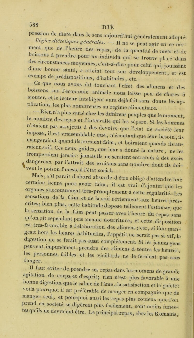 pression de diète dans le sens aujourd'hui généralement adopté-, RegleS dætétl(lues Siales. — Il ne se peut agir en ce mo- ment que de l’heure des repas, de la quantité de mets et de boissons a prendre pour un individu qui se trouve placé dans es circonstances moyennes, c’est-à-dire pour celui qui, jouissant UI1C JO/lne sant<:’ a atteint tout son développement, et est exempt de prédispositions, d’habitudes, etc. Ce que nous avons dit touchant l’effet des alimens et des boissons sur l’économie animale nous laisse peu de choses à ajouter, el le lecteur intelligent aura déjà fait sans doute les ap- plications les plus nombreuses au régime alimentaire. — Rien n’a plus varié chez les différens peuples que le moment, e nombre des repas et l’intervalle qui les sépare. Si les hommes n étaient pas assujettis à des devoirs que letat de société leur impose, d est vraisemblable que, n’écoutant que leur besoin iis mangeraient quand ils auraient faim , et boiraient quands ils au- raient soif. Ces deux guides, que leur a donné la nature, ne les tromperaient jamais : jamais ils ne seraient entraînés à des excès 1 ail£ereux par battrait des excitans sans nombre dont ils doi- v ent le poison funeste à l’état social. Mais, s’il paraît d’abord absurde d’être obligé d’attendre une certaine heure pour avoir faim, il est vrai d’ajouter que les organes s’accoutument très-promptement à cette régularité. Les sensations de la faim et de la soif reviennent aux heures pres- crites; bien plus, cette habitude dispose tellement l’estomac que la sensation de la faim peut passer avec l’heure du repas’sans qu on ait cependant pris aucune nourriture, et cette disposition est tres-favorable à l’élaboration des alimens; car, si l’on man- geait hors les heures habituelles, l’appétit ne serait pas si vif, la digestion ne se ferait pas aussi complètement. Si les jeunes gens peuvent impunément prendre des alimens à toutes les heures, es personnes faibles et les vieillards ne le feraient pas sans' danger. Il faut éviter de prendre r-es repas dans les momens de grande agitation de corps et d’esprit; rien n’est plus favorable à une bonne digestion que le calme de lame , la satisfaction et la gaieté : ^ilà pouiquoi il est préférable de manger en compagnie que de mangei seul, et pourquoi aussi les repas plus copieux que l’on prend en société se digèrent plus facilement, sont moins funes- tes qu ils ne devraient être. Le principal repas, chez les Romains*