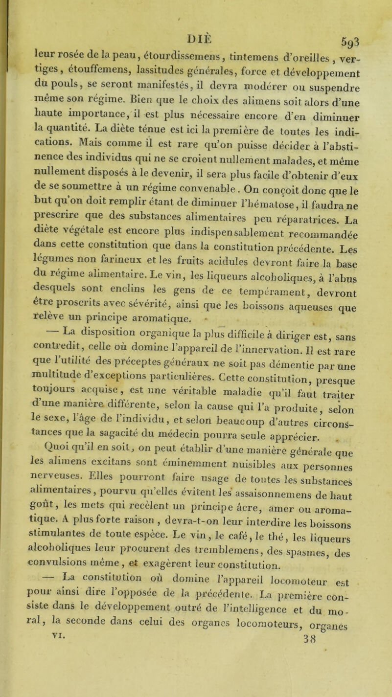 leur rosée de la peau, étourdissemens, tintemens d’oreilles, ver- tiges, étouffemens, lassitudes générales» force et développement du pouls, se seront manifestés, il devra modérer ou suspendre même son régime. Bien que le choix des alimens soit alors d’une haute importance, il est plus nécessaire encore d’en diminuer la quantité. La diète ténue est ici la première de toutes les indi- cations. Mais comme il est rare qu’on puisse décider à l’absti- nence des individus qui ne se croient nullement malades, et même nullement disposés à le devenir, il sera plus facile d’obtenir d’eux de se soumettre à un régime convenable. On conçoit donc que le but qu’on doit remplir étant de diminuer l’hématose, il faudra ne prescrire que des substances alimentaires peu réparatrices. La diète végétale est encore plus indispensablement recommandée dans cette constitution que dans la constitution précédente. Les légumes non farineux et les fruits acidulés devront faire la base du régime alimentaire. Le vin, les liqueurs alcoholiques, à l’abus desquels sont enclins les gens de ce tempérament, devront etre proscrits avec sévérité, ainsi que les boissons aqueuses que relève un principe aromatique. - La disposition organique la plus difficile à diriger est, sans contredit, celle où domine l’appareil de l’innervation. Il est rare que l’utilité des préceptes généraux ne soit pas démentie par une multitude d’exceptions particulières. Cette constitution, presque toujours acquise, est une véritable maladie qu’il faut traiter d’une manière différente, selon la cause qui l’a produite, selon le sexe, 1 âge de l’individu, et selon beaucoup d’autres circons- tances que la sagacité du médecin pourra seule apprécier. Quoi qu il en soit, on peut établir d’une manière générale cjue les alimens excitans sont éminemment nuisibles aux personnes nerveuses. Elles pourront faire usage de tontes les substances alimentaires, pourvu qu’elles évitent les assaisonnemens de haut goût, les mets qui recèlent un principe âcre, amer ou aroma- tique. û plus forte raison , devra-t-on leur interdire les boissons stimulantes de toute espèce. Le vin, le café, le thé, les liqueurs alcoholiques leur procurent des treinblemens, des spasmes, des convulsions même , et exagèrent leur constitution. La constitution où domine l’appareil locomoteur est pour ainsi dire l’opposée de la précédente. La première con- siste dans le développement outré de l’intelligence et du mo- ral, la seconde dans celui des organes locomoteurs, organes VI- 38 &