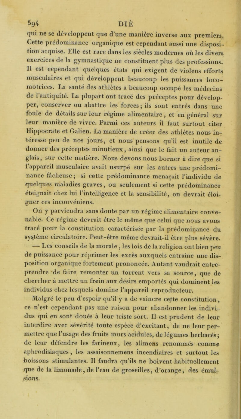 6.94 DIÈ qui ne se développent que d’une manière inverse aux premiers. Cette prédominance organique est cependant aussi une disposi- tion acquise. Llle est rare dans les siècles modernes où les divers exercices de la gymnastique ne constituent plus des professions. 11 est cependant quelques états qui exigent de violens efforts musculaires et qui développent beaucoup les puissances loco- motrices. La santé des athlètes a beaucoup occupé les médecins de l’antiquité. La plupart ont tracé des pi’éceptes pour dévelop- per, conserver ou abattre les forces ; ils sont entrés dans une foule de détails sur leur régime alimentaire, et en général sur leur manière de vivre. Parmi ces auteurs il faut surtout citer Hippocrate et Galien. La manière de créer des athlètes nous in- téresse peu de nos jours, et nous pensons qu’il est inutile de donner des préceptes minutieux, ainsi que le fait un auteur an- glais, sur cette matière. Nous devons nous borner à dire que si l’appareil musculaire avait usurpé sur les autres une prédomi- nance fâcheuse; si cette prédominance menaçait l’individu de quelques maladies graves, ou seulement si cette prédominance éteignait chez lui l’intelligence et la sensibilité, on devrait éloi- gner ces inconvéniens. On y parviendra sans doute par un régime alimentaire conve- nable. Ce régime devrait être le même que celui que nous avons tracé pour la constitution caractérisée par la prédominance du système circulatoire. Peut-être même devrait-il être plus sévère. — Les conseils de la morale , les lois de la religion ont bien peu de puissance pour réprimer les excès auxquels entraîne une dis- position organique fortement prononcée. Autant vaudrait entre- prendre de faire remonter un torrent vers sa source, que de chercher à mettre un frein aux désirs emportés qui dominent les individus chez lesquels domine l’appareil reproducteur. Malgré le peu d’espoir qu’il y a de vaincre cette constitution, ce n’est cependant pas une raison pour abandonner les indivi- dus qui en sont doués à leur triste sort. Il est prudent de leur interdire avec sévérité toute espèce d’excitant, de ne leur per- mettre que l’usage des fruits murs acidulés, de légumes herbacés; de leur défendre les farineux, les alimens renommés comme aphrodisiaques, les assaisonnemens incendiaires et surtout les boissons stimulantes. Il faudra qu’ils ne boivent habituellement que de la limonade, de l’eau de groseilles, d’orange, des émul- sions.