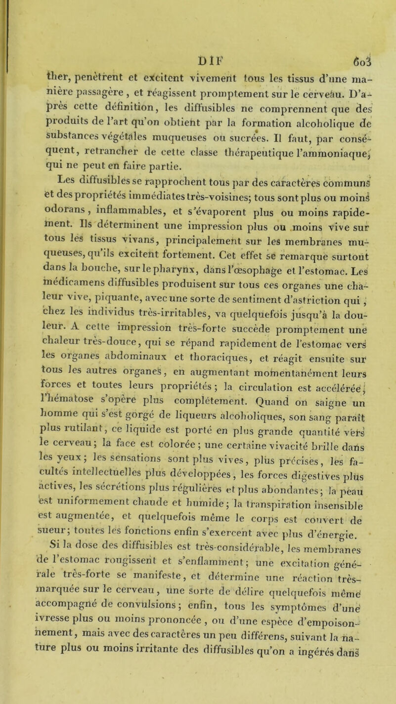 ther, pénètrent et excitent vivement tous les tissus d’une ma- nière passagère , et réagissent promptement sur le cerveàu. D’a- près cette définition, les diffusibles ne comprennent que des produits de 1 art qu on obtient par la formation alcoholique de substances végétales muqueuses ou sucrées. Il faut, par consé- quent, retrancher de cette classe thérapeutique l’ammoniaque, qui ne peut en faire partie. Les diffusibles se rapprochent tous par des caractères communs et des propriétés immédiates très-voisines; tous sont plus ou moins odorans , inflammables, et s’évaporent plus ou moins rapide- ment. Ils déterminent une impression plus ou moins vive sur tous les tissus vivans, principalement sur les membranes mu- queuses, qu ils excitent fortement. Cet effet se remarque surtout dans la bouche, sur le pharynx, dans l’œsophage et l’estomac. Les inedicamens diffusibles produisent sur tous ces organes une cha- leur vive, piquante, avec une sorte de sentiment d’astriction qui , chez les individus très-irritables, va quelquefois jusqu’à la dou- leur. A celte impression très-forte succède promptement une chaleur très-douce, qui se répand rapidement de l’estomac vers les organes abdominaux et thoraciques, et réagit ensuite sur tous les autres organes, en augmentant momentanément leurs forces et toutes leurs propriétés; la circulation est accéléréej l'hématose s’opère plus complètement. Quand on saigne un homme qui s’est gorgé de liqueurs alcoholiques, son sang paraît pms rutilant, ce liquide est porté en plus grande quantité vëf’s le cerveau; la face est colorée; une certaine vivacité brille dans les yeux; les sensations sont plus vives, plus précises, les fa- cultés intellectuelles plus développées, les forces digestives plus actives, les sécrétions plus régulières et plus abondantes; la peau est uniformément chaude et humide; la transpiration insensible est augmentée, et quelquefois même le corps est couvert de sueui ; toutes les fonctions enfin s exercent avec plus d’énergie. Si la dose des diffusibles est très-considérable, les membranes de l’estomac rougissent et s’enflamment; une excitation géné- rale très-forte se manifeste, et détermine une réaction très- marquée sur le cerveau, une sorte de délire quelquefois mêmè accompagné de convulsions ; enfin, tous les symptômes d’une ivresse plus ou moins prononcée , ou d’une espèce d’empoison- nement, mais avec des caractères un peu différens, suivant la na - ture plus ou moins irritante des diffusibles qu’on a ingérés dans