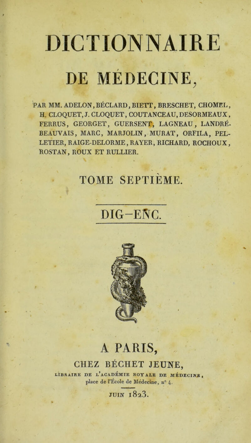 DE MEDECINE, PAR MM.ADELON,BÉCLARD,BIETT,BRESCHET, CHOMEE, H. CLOQUET,J. CLOQUET, COUTANCEAU, DESORMEAUX, FERRUS, GEORGET, GUERSENT, LAGNEAU, LANDRÉ- BEAUVAIS, MARC, MARJOLIN, MURAT, ORFILA, PEL- LETIER, R AIGE-DELORME, RAYER, RICHARD, ROCHOUX, ROSTAN, ROUX ET RULLIER. TOME SEPTIÈME. DIG-ENC. A PARIS, CHEZ BÉCHET JEUNE, LIBRAIRK DE d’aCADÉBIIE KOYALE DE MÉDECINE, place de l’Ecole de Médecine, n“ 4. JUIN 1823.