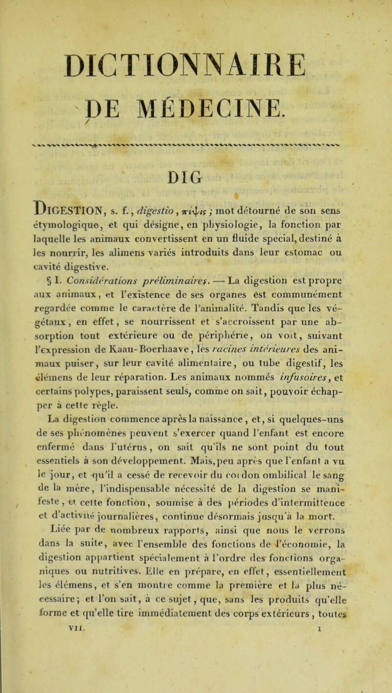 DE MÉDECINE. DIG Digestion, s. f. , digestio , ; mot détourné de son sens étymologique, et qui désigne, en jdjysiologie, la fonction par laquelle les animaux convertissent en un fluide spécial, destiné à les nourrir, les alimens variés introduits dans leur estomac ou cavité digestive. § I. Considérations préliminaires - — La digestion est propre aux animaux, et l’existence de ses organes est communément regardée comme le caractère de l’animalité. Tandis que les vé- gétaux , en effet, se noui'rissent et s’accroissent par une ab- sorption tout extérieure ou de périphérie, on voit, suivant l’expression de Kaau-Boerhaave, les racines intérieures des ani- maux puiser, sur leur cavité alimentaire, ou tube digestif, les élémens de leur réparation. Les animaux nommés infusoires, et certains polypes, paraissent seuls, comme on sait, pouvoir échap- per à cette règle. La digestion commence après la naissance , et, si quelques-uns de ses phénomènes peuvent s’exercer quand l’enfant est encore enfermé dans l’utérus, on sait qu’ils ne sont point du tout essentiels à son développement. Mais,peu après que l'enfant a vu le jour, et qu’il a cessé de recevoir du coidon ombilical le sang de la mère, l’indispensable nécessité de la digestion se mani- feste, et, cette fonction, soumise à des jiériodes d’intermittence et d’activué ]ournalières, continue désormais jusqu’à la mort. Liée ])ar de nombreux rapports, ainsi que nous le verrons dans la suite, avec l'ensemble des fonctions de l’économie, la digestion appartient spécialement à l’ordre des fonctions orga- niques ou nutritives. Elle en prépare, en effet, essentiellement les élémens, et s’en montre comme la première et ht plus né- cessaire; et l’on sait, à ce sujet, que, sans les produits qu’elle forme et qu’elle tire immédiatement des corps extérieurs , toutes vu. 1