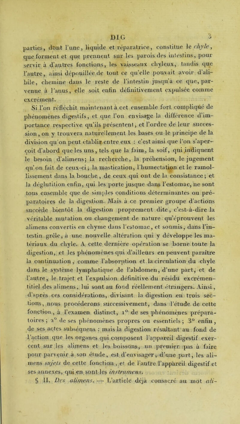 DIG i parties, dDiit l’une, liquide et réparalrice, constitue le chyle, que forment et que prennent sur les parois des intestins, pour servir à d'autres fonctions, les vaisseaux chyleux, taudis que l’autre, ainsi dépouillée de tout ce qu’elle j)ouvait avoir d ali- bile, chemine dans le reste de l’intestin jusqu’à ce que, par- venue à l’anus, elle soit enfin définitivement cxjmlsée comme excrément. Si l’on réfléchit maintenant à cet ensemble fort compliqué de phénomènes digestifs, et tjue l’on envisage la différence d’im- portance respective qu’ils présentent, et l’ordre dé leur succes- sion, on y trouvera naturellement les bases ou le principe de la division qu'on peut établir entre eux : c’est ainsi que l’on s’aper- çoit d’abord que les uns, tels que la faim, la soif, qui indiquent le besoin d’alimens; la recherche, la préhension, le jugement qu’on fait de ceux-ci; la mastication, l'huraectation et le ramol- lissement dans la bouche, de ceux qui ont de la consistance ; et la déglutition enfin, qui les porte jusque dans l’estomac, ne sont tous ensemble que de simples conditions déterminantes ou pré- paratoires de la digestion. Mais à ce premier groupe d’actions succède bientôt la digestion proprement dite, c’est-à-dire la véritable mutation ou changement de nature qu’éprouvent les alimens convertis en chyme dans l’estomac, et soumis, dans l’in- testin, grêle, à une nouvelle altération qui y développe les ma- tériaux du chyle. A cette dernière opération se borne toute la digestion, et les phénomènes qui d’ailleurs en peuvent paraître la continuation, comme l’absor])tion et la circulation du chyle dans le système lymphatique de l’abdomen, d’une part, et de l’autre, le trajet et l’expulsion définitive du résidu excrémen- titiel des alimens, lui sont au fond réellement étrangers. Ainsi, d’après ces considérations, divisant la digestion en trois sec- tions, nous procéderons successivement, dans l’étude de cette fonction, à l’examen distinct, i® de ses phénomènes prépara- toires; 2° desos phénomènes propres ou essentiels; 3® enfui, de ses actes subséquens ; mais la digestion résultant au fond de l’action que les organes qui composent l’appareil digestif exer- cent sur les alimens et les boissons, un premier, ipas à faire pour parvenir à son élude, est d’envisager;, d’une part, les ali- luens sujets de cette fonction, et de l’autre l’appareil digestif et ses annexes, qui en sont Icÿ instrumens.