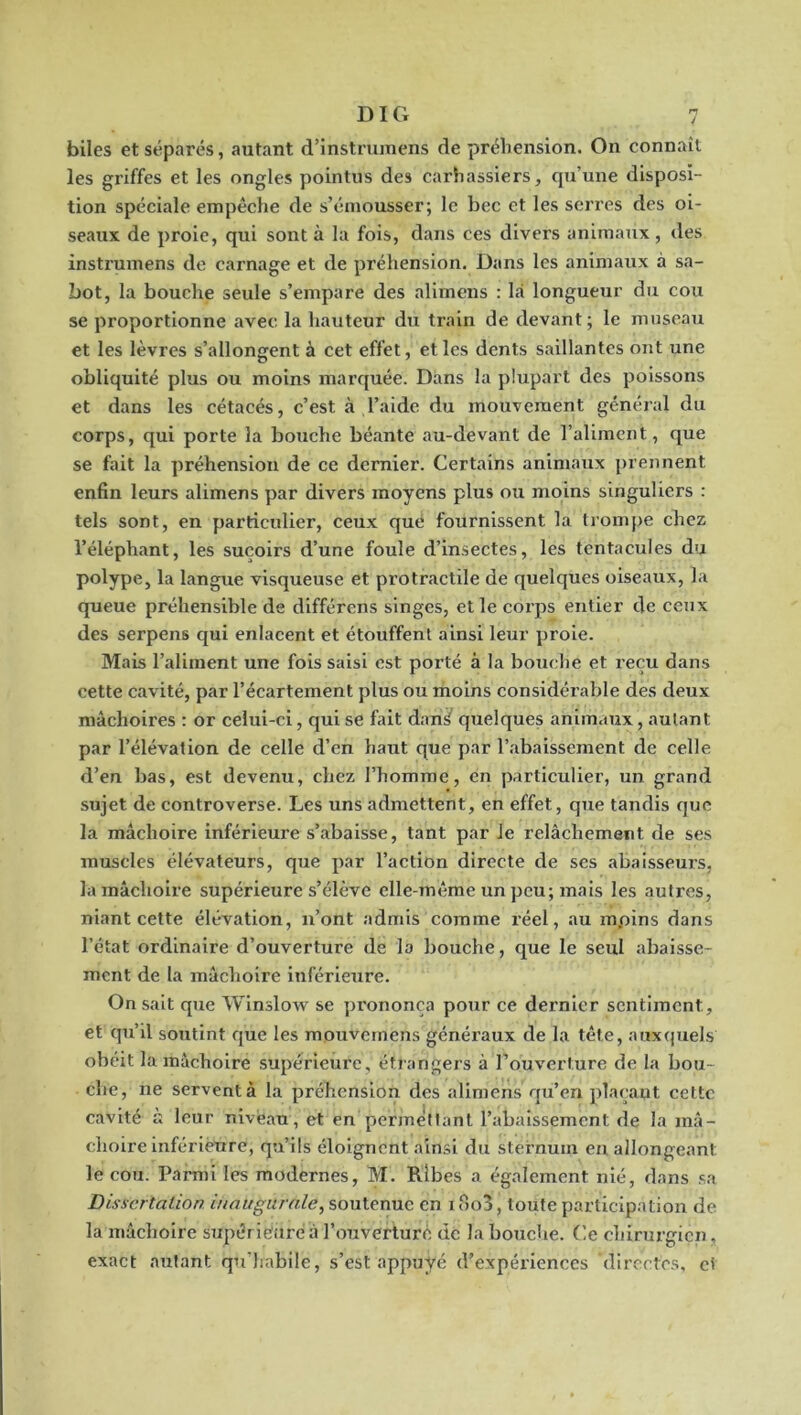 n / DIG biles et séparés, autant d’instrumens de préhension. On connaît les griffes et les ongles pointus des carhassiers, qu’une disposi- tion spéciale empêche de s’émousser; le bec et les serres des oi- seaux de proie, qui sont à la fois, dans ces divers animaux, des instrumens de carnage et de préliension. Dans les animaux à sa- bot, la bouche seule s’empare des alimens : là longueur du cou se proportionne avec la hauteur du train de devant; le museau et les lèvres s’allongent à cet effet, et les dents saillantes ont une obliquité plus ou moins marquée. Dans la plupart des poissons et dans les cétacés, c’est à l’aide du mouvement général du corps, qui porte la bouche bé.ante au-devant de l’aliment, que se fait la préhension de ce dernier. Certains animaux prennent enfin leurs alimens par divers moyens plus ou moins singuliers : tels sont, en particulier, ceux que fournissent la trompe chez l’éléphant, les suçoirs d’une foule d’insectes, les tentacules du polype, la langue visqueuse et protractile de quelques oiseaux, la queue préhensible de différons singes, et le corps entier de ceux des serpens qui enlacent et étouffent ainsi leur proie. Mais l’aliment une fois saisi est porté à la bouebe et reçu dans cette cavité, par l’écartement plus ou moins considéi’able des deux mâchoires : or celui-ci, qui se fait danS quelques animaux, autant par l’élévation de celle d’en haut que par l’abaissement de celle d’en bas, est devenu, chez l’homme, en particulier, un grand sujet de controverse. Les uns admettent, en effet, que tandis que la mâchoire inférieure s’abaisse, tant par le relâchement de ses muscles élévateurs, que par l’action directe de ses abaisseurs, la mâchoire supérieure s’élève elle-même un peu; mais les autres, niant cette élévation, n’ont admis comme réel, au mpins dans l’état ordinaire d’ouverture de la bouche, que le seul abaisse- ment de la mâchoire inférieure. On sait que Winslow se prononça pour ce dernier sentiment, et qu’il soutint que les mouvemens généraux de la tête, aux(]uels obéit la mâchoire supérieure, étrangers à l’ouverture de la bou- che, ne servent à la préhension des alimens qu’en jdacaut cette cavité il leur niveau, et en permettant l’abaissement de la mâ- choire infériénre, qu’ils éloignent ainsi du sternum en allongeant le cou. Parmi les modernes, M. Rlbes a également nié, dans sa Dissertation inaugurale^ soutenue en i oo3, toute participation de la mâchoire supériéiiré à l’ouverture de la bouche. Ce chirurgien, exact autant qu’habile, s’est appuyé d’expériences directes, et