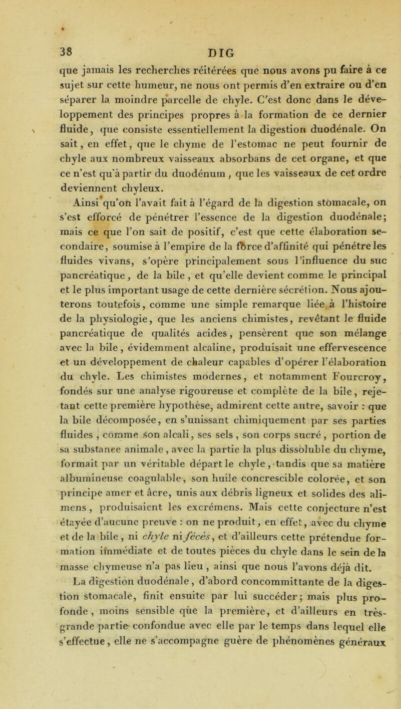 que jamais les recherches réitérées que nous avons pu faire à ce sujet sur cette humeur, ne nous ont permis d’en extraire ou d’en séparer la moindre parcelle de chyle. C’est donc dans le déve- loppement des principes propres à la formation de ce dernier fluide, (}ue consiste essentiellement la digestion duodénale. On sait, en effet, que le chyme de l’estomac ne peut fournir de chyle aux nombreux vaisseaux absorbans de cet organe, et que ce n’est qu'à partir du duodénum , que les vaisseaux de cet ordre deviennent chyleux. Ainsi qu’on l’avait fait à l’égard de la digestion stomacale, on s’est efforcé de pénétrer l’essence de la digestion duodénale; mais ce que l’on sait de positif, c’est que cette élaboration se- condaire, soumise à l’empire de la fbrce d’affinité qui pénétre les fluides vivans, s’opère principalement sous l’influence du suc pancréatique, de la bile , et qu’elle devient comme le principal et le plus important usage de cette dernière sécrétion. Nous ajou- terons toutefois, comme une simple remarque liée.à l’histoire de la physiologie, que les anciens chimistes, revêtant le fluide pancréatique de qualités acides, pensèrent que son mélange avec la bile, évidemment alcaline, produisait une effervescence et un développement de chaleur capables d’opérer l’élaboration du chyle. Les chimistes modernes, et notamment Fourcroy, fondés sur une analyse rigoureuse et complète de la bile, reje- tant cette première hypothèse, admirent cette autre, savoir : que la bile décomposée, en s’unissant chimiquement par ses parties fluides , comme Son alcali, ses sels , son corps sucré , portion de sa substance animale , avec la partie la plus dissbluble du chyme, formait par un véritable départie chyle,-tandis que sa matière albumineuse coagulable, son huile concrescible colorée, et son principe amer et âcre, unis aux débris ligneux et solides des ali- mens, produisaient les exci’émens. Mais cette conjecture n’est étayée d’aucune preuve : on ne produit, en effet, avec du chyme et de la bile , ni chyle ni fécès, et d’ailleurs cette prétendue for- mation ifnmédiate et de toutes pièces du chyle dans le sein delà masse chymeuse n’a pas lieu , ainsi que nous l’avons déjà dit. La digestion duodénale, d’abord concommittante de la diges- tion stomacale, finit ensuite par lui succéder; mais plus pro- fonde, moins sensible qùe la première, et d’ailleurs en très- grande partie confondue avec elle par le temps dans lequel elle s’effectue, elle ne s’accompagne guère de phénomènes généraux