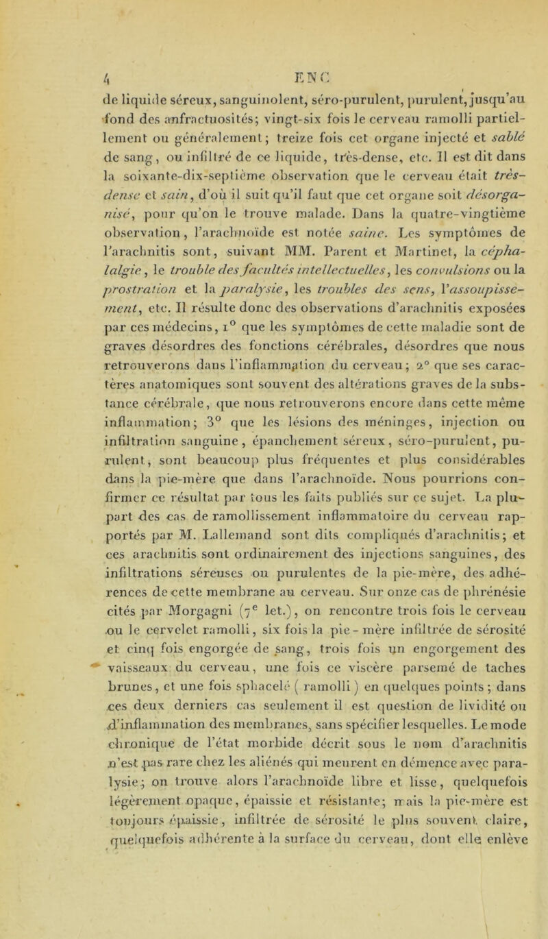 de liquide séreux, sanguinolent, séro-purulent, purulent, Jusqu’au fond des anfractuosités; vingt-six fois le cerveau ramolli partiel- lement ou généralement ; treize fois cet organe injecté et sablé de sang, ou inliltré de ce liquide, très-dense, etc. Il est dit dans la soixante-dix-septième observation que le cerveau était très- dense et sain, d’où il suit qu’il faut que cet organe soit désorga- nisé, pour qu’on le trouve malade. Dans la quatre-vingtième observation, l'arachnoïde est notée saine. Les symptômes de l’arachnitis sont, suivant MM. Parent et Martinet, la cépha- lalgie , le trouble des facultés intellectuelles, les convulsions ou la prostration et la paralysie, les troubles des sens, Vassoupisse- ment, etc. Il résulte donc des observations d’araehnitis exposées par ces médecins, i° que les symptômes de cette maladie sont de graves désordres des fonctions cérébrales, désordres que nous retrouverons dans l’infiammplion du cerveau; a0 que ses carac- tères anatomiques sont souvent des altérations graves delà subs- tance cérébrale, que nous retrouverons encore dans cette même inflammation; 3° que les lésions des méninges, injection ou infiltration sanguine, épanchement séreux, séro-purulent, pu- rulent, sont beaucoup plus fréquentes et plus considérables dans la pie-mère que dans l’arachnoïde. Nous pourrions con- firmer ce résultat par tous les faits publiés sur ce sujet. La plu- part des cas de ramollissement inflammatoire du cerveau rap- portés par M. Lallemand sont dits compliqués d’arachnitis ; et ces arachnitis sont ordinairement des injections sanguines, des infiltrations séreuses ou purulentes de la pie-mère, des adhé- rences de cette membrane au cerveau. Sur onze cas de phrénésie cités par Morgagni (7e let.), on rencontre trois fois le cerveau ou le cervelet ramolli, six fois la pie-mère infiltrée de sérosité et cinq fois engorgée de sang, trois fois un engorgement des vaisseaux du cerveau, une fois ce viscère parsemé de taches brunes, et une fois sphacelé ( ramolli) en quelques points; dans ces deux derniers cas seulement il est question de lividité ou d’inflammation des membranes, sans spécifier lesquelles. Le mode chronique de l’état morbide décrit sous le nom d’arachnitis n’est pas rare chez les aliénés qui meurent en démence avec para- lysie; on trouve alors l’arachnoïde libre et lisse, quelquefois légèrement opaque, épaissie et résistante; rrais la pie-mère est toujours épaissie, infiltrée de sérosité le plus souvent claire, quelquefois adhérente à la surface du cerveau, dont elle enlève