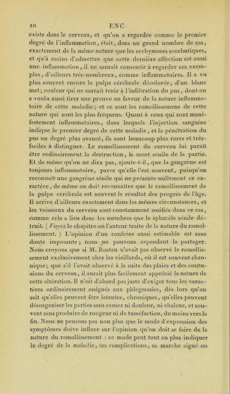 existe dans le cerveau, et qu’on a regardée comme le premier degré de l’inflammation, était, dans un grand nombre de cas, exactement de la même nature que les ecchymoses scorbutiques, et qu’à moins d’admettre que cette dernière affection est aussi une inflammation , il ne saurait consentir à regarder ces exem- ples , d’ailleurs très-nombreux, comme inflammatoires. Il a vu plus souvent encore la pulpe cérébrale décolorée, d’un blanc mat; couleur qui ne saurait tenir à l’infiltration du pus , dont on a voulu aussi tirer une preuve en faveur de la nature inflamma- toire de cétte maladie ; et ce sont les ramollissemens de cette nature qui sont les plus fréquens. Quant à ceux cjui sont mani- festement inflammatoires, dans lesquels l’injection sanguine indique le premier degré de celte maladie , et la pénétration du pus un degré plus avancé, ils sont beaucoup plus rares et très- faciles à distinguer. Le ramollissement du cerveau lui paraît èti’e ordinairement la desti’uction, ki mort sénile de la partie. Et de même qu’on ne dira pas, ajoute-t-il, que la gangrène est toujoui’s inflammatoire, parce qu’elle l’est souvent, puisqu’on reconnaît'une gangrène sénile qui ne présente nullement ce ca- ractère , de même on doit reconnaître que le ramollissement de la pulpe cérébrale est souvent le résultat des progrès de l’âge. Il arrive d’ailleurs exactement dans les mêmes circonstances, et les vaisseaux du cerveau sont constamment ossifiés dans ce cas, comme cela a lieu dans les membres que le spbacèle sénile dé- truit. ( Voyez le chapitre où l’auteur traite de la nature du ramol- lissement. ) L’opinion d’un confrère aussi estimable est saus doute imposante ; nous ne pouvons cependant la partager. Nous croyons que si M. Piostan n’avait pas observé le ramollis- sement exclusivement chez les vieillards, où il est souvent chro- nique; que s’il l’avait observé à la suite des plaies et des contu- sions du cerveau, il aurait plus facilement apprécié la nature de cette altération. Il n’est d’abord pas juste d’exiger tous les carac- tères ordinairement assignés aux phlegmasies, dès lors qu’on sait quelles peuvent être latentes, chroniques, qu’elles peuvent désorganiser les parties sans causer ni douleur, ni chaleur, et sou- vent sans produire de rougeur ni de tuméfaction, du moins vers la fin. Nous ne pensons pas non plus que le mode d’expression des symptômes doive influer sur l’opinion qu’on doit se faire de la nature du ramollissement : ce mode peut tout au plus indiquer le degré de la maladie, ses complications, sa marche aiguë ou