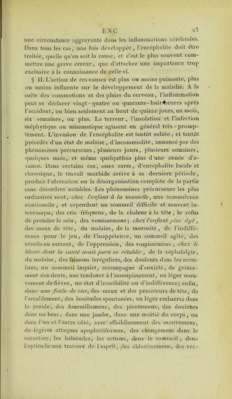 EN G & une circonstance aggravante dans les inflammations cérébrales. Dans tous les cas, une fois développée, l’encéphalite doit etre traitée, quelle qu’en soit la cause, et c’est le plus souvent com- mettre une grave erreur, que d’attacher une importance trop exclusive à la connaissance de celle-ci. § II. L’action de ces «causes est plus ou moins puissante, plus ou moins influente sur le développement de la maladie. A la suite des commotions et des plaies du cerveau, l’inflammation peut se déclarer vingt-quatre ou quarante-liuit4ieures apres l’accident, ou bien seulement au bout de quinze jours, un mois, six semaines, ou plus. La terreur , l’insolation et l’infection méphytique ou miasmatique agissent en général très - promp- tement. L’invasion de l’encéphalite est tantôt subite , et tantôt précédée d’un état de malaise , d’incommodité, annoncé par des phénomènes précurseurs , plusieurs jours , plusieurs semaines , quelques mois, et même quelquefois plus d’une année d’a- vance. Dans certains cas, assez rares, d’encéphalite locale et chronique, le travail morbide arrive à sa dernière période, produit l’ulcération ou la désorganisation complète de la partie sans désordres notables. Les phénomènes précurseurs les plus ordinaires” sont, chez l’enfant à la mamelle, une somnolence continuelle , et cependant un sommeil difficile et souvent in- terrompu, des cris frëqnens , de la chaleur à la tête , le' refus de prendre le sein , des vomissemens ; chez Venfant plus âgé, des maux de tête, du malaise, delà morosité, de l’indiffé- rence pour le jeu, de l’inappétence, un sommeil agité, des réveils en sursaut, de l’oppression, des vomissemens ; chez le blessé dont la santé avait paru se rétablir, de la céphalalgie, du malaise, des frissons irréguliers, des douleurs dans les mem- bres, un sommeil inquiet, accompagné d’anxiété, de grince- ment des dents, une tendance à l’assoupissement, un léger mou- vement de fièvre, un état d’irascibilité ou d’indifférence; enfin, dans une foule de cas, des maux et des pesanteurs de tête, de l’accablement, des lassitudes spontanées, un léger embarras dans la parole, des fourmillemens, des picotemens, tles douleürs dans un bras, dans une jambe, dans une moitié du corps, ou dans l’un et l’autre côté, avec’ affaiblissement, desi mouvemens, de légères attaques apoplectiformes, des changemens dans le caractère, les habitudes, les actions, dans le sommeil , dans l’aptitude aux travaux de l'esprit, des éblouissemens, des ver-