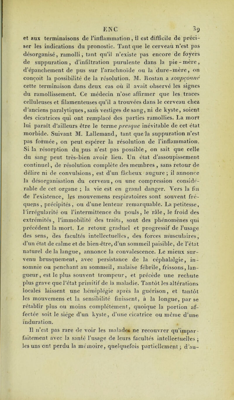 K NC 3 q et aux terminaisons de l'inflammation , il est difficile de préci- ser les indications du pronostic. Tant cpie le cerveau n’cst pas désorganisé, ramolli, tant qu’il n’existe pas encore de foyers de suppuration, d’infiltration purulente dans la pie-mère, d’épanchement de pus sur l’arachnoïde ou la dure-mère, on conçoit la possibilité de la résolution. M. Rostan a soupçonne cette terminaison dans deux cas où il avait observé les signes du ramollissement. Ce médecin n’ose affirmer que les traces celluleuses et filamenteuses qu’il a trouvées dans le cerveau chez d’anciens paralytiques, sans vestiges de sang, ni de kyste, soient des cicatrices qui ont remplacé des parties ramollies. La mort lui paraît d’ailleurs être le terme presque inévitable de cet état morbide. Suivant M. Lallemand, tant que la suppuration n’est pas formée, on peut espérer la résolution de l’inflammation. Si la résorption du pus n’est pas possible, on sait que celle du sang peut très-bien avoir lieu. Un état d’assoupissement continuel, de résolution complète des membres , sans retour de délire ni de convulsions, est d’un fâcheux augure; il annonce la désorganisation du cerveau, ou une compression considé- rable de cet organe ; la vie est en grand danger. Vers la fin de l’existence, les mouvemens respiratoires sont soiivent fré- quents, précipités, ou d’une lenteur remarquable. La petitesse, l’irrégularité ou l’intermittence du pouls, le râle, le froid des exti’émités, l’immobilité des traits, sont des phénomènes qui précédent la mort. Le retour graduel et progressif de l’usage des sens, des facultés intellectuelles, des forces musculaires, d’un état de calme et de bien-être, d’un sommeil paisible, de l’état naturel de la langue, annonce la convalescence. Le mieux sur- venu brusquement, avec persistance de la céphalalgie, in- somnie ou penchant au sommeil, malaise fébrile, frissons, lan- gueur, est le plus souvent trompeur, et précède une rechute plus grave que l’état primitif de la maladie. Tantôt les altérations locales laissent une hémiplégie après la guérison, et tantôt les mouvemens et la sensibilité finissent, à la longue, par se rétablir plus ou moins complètement, quoique la portion af- fectée soit le siège d’un kyste, d’une cicatrice ou même d’une induration. Il n’est pas rare de voir les malades ne recouvrer qu’impnr- faitement avec la santé l’usage de leurs facultés intellectuelles ; les uns ont perdu la mémoire, quelquefois partiellement ; d’au-