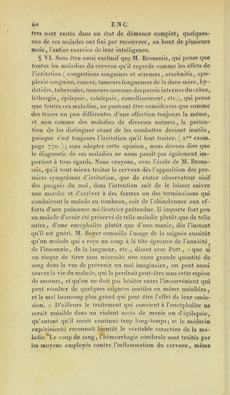 très sont restés dans un état de démence complet; quelques- uns de ces malades ont fini par recouvrer, au bout de plusieurs mois, l’entier exercice de leur intelligence. § VI. Sans être aussi exclusif que M. Broussais, qui pense que toutes les maladies du cerveau qu’il regarde comme les effets de l’irritation ( congestions sanguines et séreuses , arachnitis, apo- plexie sanguine, cancer, tumeurs fongueuses de la dure-mère, hy- da titles, tubercules, tumeurs osseuses des parois internes du crâne, léthargie, épilepsie, catalepsie, ramollissement, etc.), qui pense que toutes ces maladies, ne pouvant être considérées que comme des traces un peu différentes d’une affection toujours la même, et non comme des maladies de diverses natures, la préten- tion de les distinguer avant de les combattre devient inutile, puisque c’est toujours l’irritation qu’il faut traiter. ( 2me exam. page 770.); sans adopter cette opinion, nous devons dire que le diagnostic de ces maladies ne nous paraît pas également im- portant à tous égards. Nous croyons, avec l’école de M. Brous- sais, qu’il vaut mieux traiter le cerveau dès l’apparition des pre- miers symptômes d’irritation, que de rester observateur oisif des progrès du mal, dans l’intention soit de le laisser suivre une marche et d’arriver à des formes ou des terminaisons qui conduiront le malade au tombeau, soit de l’abandonner aux ef- forts d'une puissance médicatrice prétendue. Il importe fort peu au malade d’avoir été préservé de telle maladie plutôt que de telle autre, d’une encéphalite plutôt que d’une manie, dès l’instant qu’il est guéri. M. Boyer conseille l’usage de la saignée aussitôt qu’un malade qui a reçu un coup à la tête éprouve de l’anxiété de l’insomnie, de la langueur, etc., disant avec Pott, « que si on risque de tirer sans nécessité une assez grande quantité de sang dans la vue de prévenir un mal imaginaire, on peut aussi sauver la vie du malade, qui la perdrait peut-être sans cette espèce de secours, et qu’on ne doit pas hésiter entre l’inconvénient qui peut résulter de quelques saignées inutiles ou même nuisibles, et le mal beaucoup plus grand qui peut être l’effet de leur omis- sion. » D’ailleurs le traitement qui convient à l’encéphalite ne serait nuisible dans un violent accès de manie ou d’épilepsie, qu’autant qu’il serait continué trop long-temps; et le médecin expérimenté reconnaît bientôt le véritable caractère de la ma- ladie. Le coup de sang, l’hémorrhagie cérébrale sont traités par les moyens employés contre l'inflammation du cerveau, même