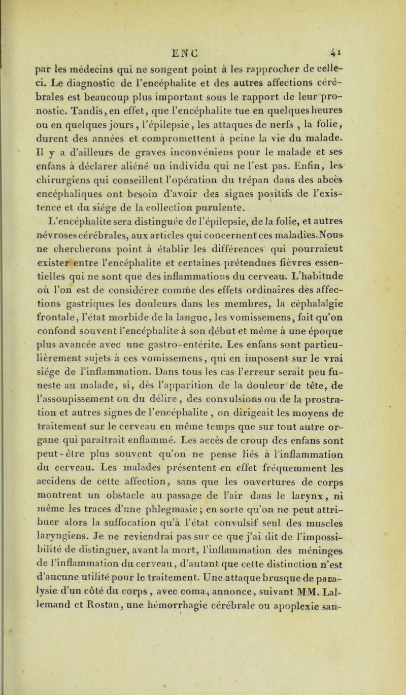 par les médecins qui ne songent point à les rapprocher de celle- ci. Le diagnostic de l’encéphalite et des autres affections céré- brales est beaucoup plus important sous le rapport de leur pro- nostic. Tandis, en effet, que l’encéphalite tue en quelques heures ou en quelques jours, l’épilepsie, les attaques de nerfs , la folie, durent des années et compromettent à peine la vie du malade. Il y a d’ailleurs de graves inconvéniens pour le malade et ses enfans à déclarer aliéné un individu qui ne l’est pas. Enfin, les chirurgiens qui conseillent l’opération du trépan dans des abcès encéphaliques ont besoin d’avoir des signes positifs de l’exis- tence et du siège de la collection purulente. L’encéphalite sera distinguée de l’épilepsie, de la folie, et autres névroses cérébrales, aux articles qui concernent ces maladies.Nous ne chercherons point à établir les différences qui pourraieut exister entre l’encéphalite et certaines prétendues fièvres essen- tielles qui ne sont que des inflammations du cerveau. L’habitude où l’on est de considérer comme des effets ordinaires des affec- tions gastriques les douleurs dans les membres, la céphalalgie frontale, l’état morbide de la langue, les vomissemens, fait qu’on confond souvent l’encéphalite à son début et même à une époque plus avancée avec une gastro-entérite. Les enfans sont particu- lièrement sujets à ces vomissemens, qui en imposent sur le vrai siège de l’inflammation. Dans tous les cas l’erreur serait peu fu- neste au malade, si, dès l’apparition de la douleur de tète, de l’assoupissement ou du délire , des convulsions ou de la prostra- tion et autres signes de l’encéphalite , on dirigeait les moyens de traitement sur le cerveau en même temps que sur tout autre or- gane qui paraîtrait enflammé. Les accès de croup des enfans sont peut-être plus souvent qu’on ne pense liés à l’inflammation du cerveau. Les malades présentent en effet fréquemment les accidens de cette affection, sans que les ouvertures de corps montrent un obstacle au passage de l’air dans le larynx, ni même les traces d’une phlegmasic ; en sorte qu’on ne peut attri- buer alors la suffocation qu’à l’état convulsif seul des muscles laryngiens. Je ne reviendrai pas sur ce que j’ai dit de l’impossi- bilité de distinguer, avant la mort, l’inflammation des méninges de l’inflammation du cerveau, d’autant que cette distinction n’est d’aucune utilité pour le traitement. Une attaque brusque de para- lysie d’un côté du corps , avec coma, annonce, suivant MM. Lal- lemand et Rostan, une hémorrhagie cérébrale ou apoplexie san-