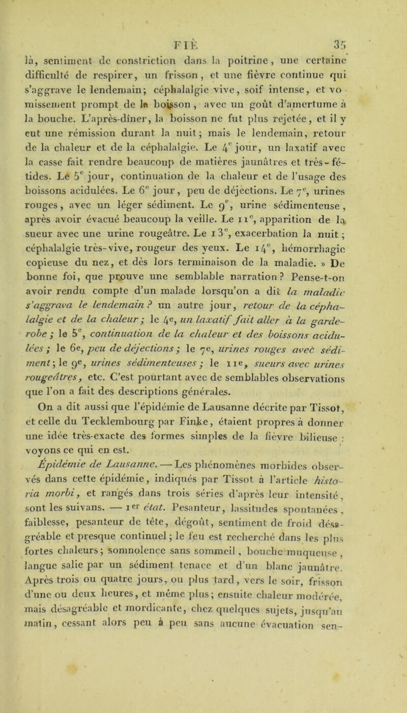 là, senliment île conslriction dans la poitrine, une certaine difficulté de respirer, un frisson, et une fièvre continue qui s’aggrave le lendemain; céphalalgie vive, soif intense, et vo missement prompt de 1« boisson, avec un goût d’amertume à la bouche. L’après-dîner, la boisson ne fut plus rejetée, et il y eut une rémission durant la nuit; mais le lendemain, retour de la chaleur et de la céphalalgie. Le If jour, un laxatif avec la casse fait rendre beaucoup de matières jaunâtres et très-fé- tides. Le 5e jour, continuation de la chaleur et de l’usage des boissons acidulées. Le 6e jour, peu de déjections. Le 7e, urines rouges, avec un léger sédiment. Le 9e, urine sédimenteuse , après avoir évacué beaucoup la veille. Le 11e, apparition de la sueur avec une urine rougeâtre. Le 1 3% exacerbation la nuit ; céphalalgie très-vive, rougeur des yeux. Le 14% hémorrhagie copieuse du nez, et dès lors terminaison de la maladie. » De bonne foi, que prouve une semblable narration? Pense-t-on avoir rendu compte d’un malade lorsqu’on a dit la maladie s’aggrava le lendemain? un autre jour, retour de la cépha- lalgie et de la chaleur ; le 4e» un laxatif fait aller à la garde- robe ; le 5e, continuation de la chaleur et des boissons acidu- lées ; le 6e, peu de déjections ; le 7e, urines rouges avec sédi- ment ; le 9e, urines sédimenteuses ; le ne, sueurs avec urines rougeâtres, etc. C’est pourtant avec de semblables observations que l’on a fait des descriptions générales. On a dit aussi que l’épidémie de Lausanne décrite par Tissot, et celle du Teeklembourg par Finke, étaient propres à donner une idée très-exacte des formes simples de la fièvre bilieuse : voyons ce qui en est. Epidémie de Lausanne.—■ Les phénomènes morbides obser- vés dans cette épidémie, indiqués par Tissot à l’article histo via morbi, et rangés dans trois séries d’après leur intensité, sont les suivans. —état. Pesanteur, lassitudes spontanées, faiblesse, pesanteur de tète, dégoût, sentiment de froid désa- gréable et presque continuel; le feu est recherché dans les plus fortes chaleurs; somnolence sans sommeil , bouche muqueuse , langue salie par un sédiment tenace et d’un blanc jaunâtre. Après trois ou quatre jours, ou plus tard, vers le soir, frisson d’une ou deux heures, et même plus; ensuite chaleur modérée, mais désagréable et mordicante, chez quelques sujets, jusqu’au matin, cessant alors peu à peu sans aucune évacuation sen-