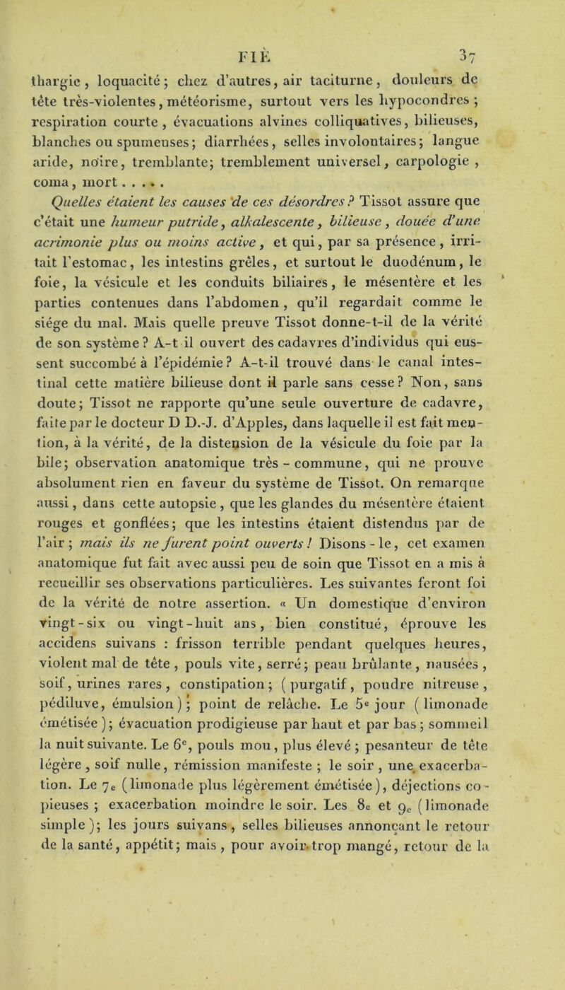 thargie, loquacité; chez d’autres, air taciturne, douleurs de tête très-violentes, météorisme, surtout vers les liypocondres ; respiration courte, évacuations alvines colliquatives, bilieuses, blanches ou spumeuses ; diarrhées, selles involontaires; langue aride, noire, tremblante; tremblement universel, carpologie , coma, mort Quelles étaient les causes de ces désordres ? Tissot assure que c’était une humeur putride, alkalescente, bilieuse, douée d’une acrimonie plus ou moins active, et qui, par sa présence, irri- tait l’estomac, les intestins grêles, et surtout le duodénum, le foie, la vésicule et les conduits biliaires, le mésentère et les parties contenues dans l’abdomen , qu’il regardait comme le siège du mal. Mais quelle preuve Tissot donne-t-il de la vérité de son système ? A-t il ouvert des cadavres d’individus qui eus- sent succombé à l’épidémie? A-t-il trouvé dans le canal intes- tinal cette matière bilieuse dont il parle sans cesse? Non, sans doute; Tissot ne rapporte qu’une seule ouverture de cadavre, faite par le docteur D D.-J. d’Apples, dans laquelle il est fait meu- lion, à la vérité, de la distension de la vésicule du foie par la bile; observation anatomique très - commune, qui ne prouve absolument rien en faveur du système de Tissot. On remarque aussi, dans cette autopsie , que les glandes du mésentère étaient rouges et gonflées; que les intestins étaient distendus par de l’air ; mais ils ne jurent point ouverts ! Disons - le, cet examen anatomique fut fait avec aussi peu de soin que Tissot en a mis à recueillir ses observations particulières. Les suivantes feront foi de la vérité de notre assertion. « Un domestique d’environ vingt-six ou vingt-huit ans, bien constitué, éprouve les accidens suivans : frisson terrible pendant quelques heures, violent mal de tête , pouls vite, serré; peau brûlante , nausées , soif, urines rares , constipation; (purgatif, poudre nitreuse, pédiluve, émulsion); point de relâche. Le 5e jour (limonade émétisée ); évacuation prodigieuse par haut et par bas ; sommeil la nuit suivante. Le 6e, pouls mou , plus élevé ; pesanteur de tête légère, soif nulle, rémission manifeste ; le soir, une, exacerba- tion. Le 7e (limonade plus légèrement émétisée), déjections co- pieuses ; exacerbation moindre le soir. Les 8c et ge (limonade simple); les jours suivans, selles bilieuses annonçant le retour de la santé, appétit; mais , pour avoir.trop mangé, retour de la