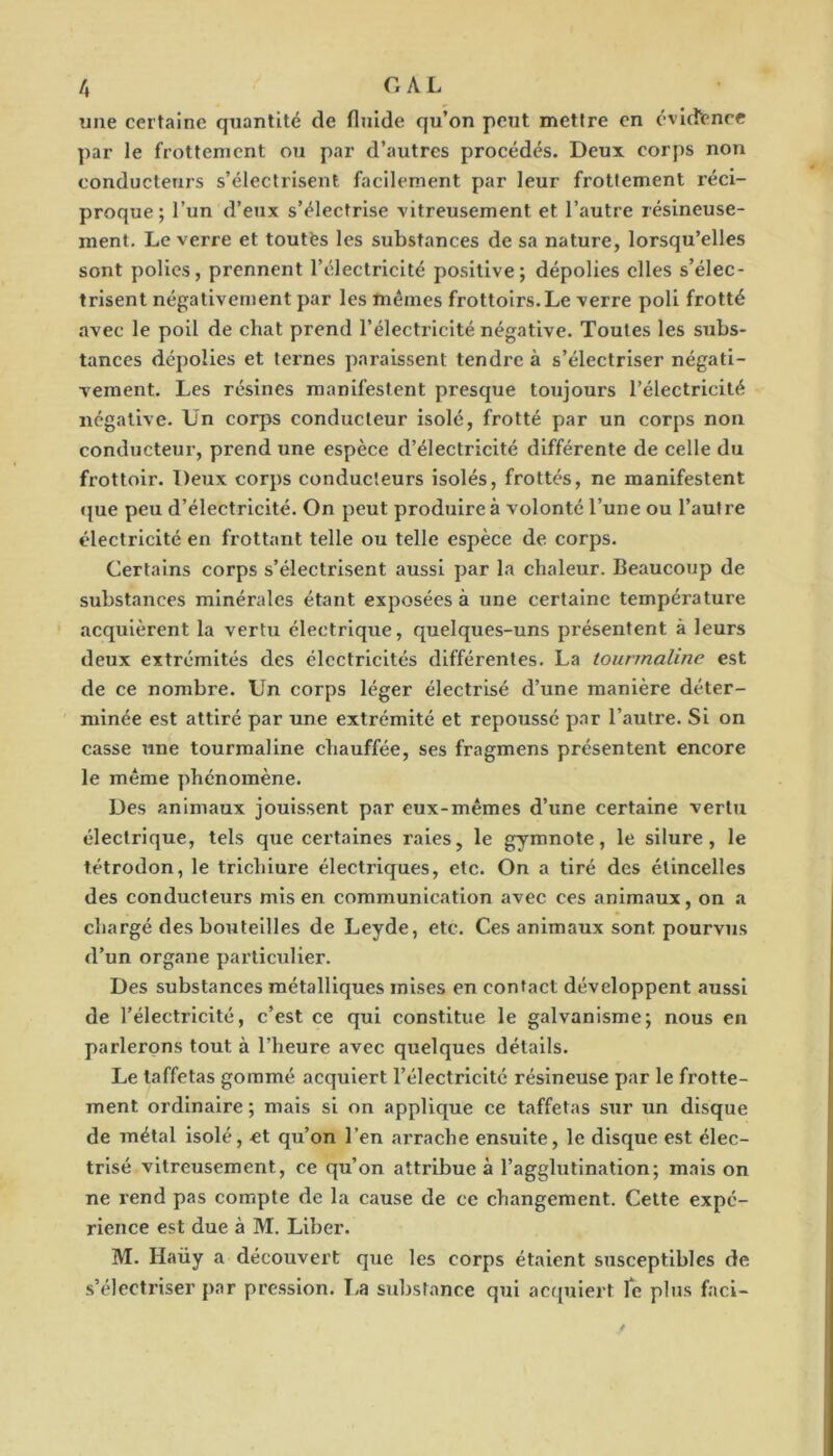 /, c. AL une certaine quantité de fluide qu’on peut mettre en évlcfcnce par le frottement ou par d’autres procédés. Deux corps non conducteurs s’électrisent facilement par leur frottement réci- proque ; l’un d’eux s’électrise vitreusement et l’autre résineuse- ment. Le verre et toutfes les substances de sa nature, lorsqu’elles sont polies, prennent l’électricité positive; dépolies elles s’élec- trisent négativement par les mêmes frottoirs.Le verre poli frotté avec le poil de chat prend l’électricité négative. Toutes les subs- tances dépolies et ternes paraissent tendre à s’électriser négati- vement. Les résines manifestent presque toujours l’électricité négative. Un corps conducteur isolé, frotté par un corps non conducteur, prend une espèce d’électricité différente de celle du frottoir. Deux corps conducteurs isolés, frottés, ne manifestent »{ue peu d’électricité. On peut produire à volonté l’une ou l’autre électricité en frottant telle ou telle espèce de corps. Certains corps s’électrisent aussi par la chaleur. Beaucoup de substances minérales étant exposées à une certaine température «acquièrent la vertu électrique, quelques-uns présentent à leurs deux extrémités des électricités différentes. La tourmaline est de ce nombre. Un corps léger électrisé d’une manière déter- minée est attiré par une extrémité et repoussé par l’autre. Si on casse une tourmaline chauffée, ses fragmens présentent encore le même phénomène. Des animaux jouissent par eux-mêmes d’une certaine vertu électrique, tels que certaines raies, le gymnote, le silure, le tétrodon, le trichiure électriques, etc. On a tiré des étincelles des conducteurs mis en communication avec ces animaux, on a chargé des bouteilles de Leyde, etc. Ces animaux sont pourvus d’un organe particulier. Des substances métalliques mises en contact développent aussi de l’électricité, c’est ce qui constitue le galvanisme; nous en parlerons tout à l’heure avec quelques détails. Le taffetas gommé acquiert l’électricité résineuse par le frotte- ment ordinaire ; mais si on applique ce taffetas sur un disque de métal isolé, et qu’on l’en arrache ensuite, le disque est élec- trisé vitreusement, ce qu’on attribue à l’agglutination; mais on ne rend pas compte de la cause de ce changement. Cette expé- rience est due à M. Liber. M. Haüy a découvert que les corps étalent susceptibles de s’électriser par pression. La substance qui acrpiiert Te pins faci-