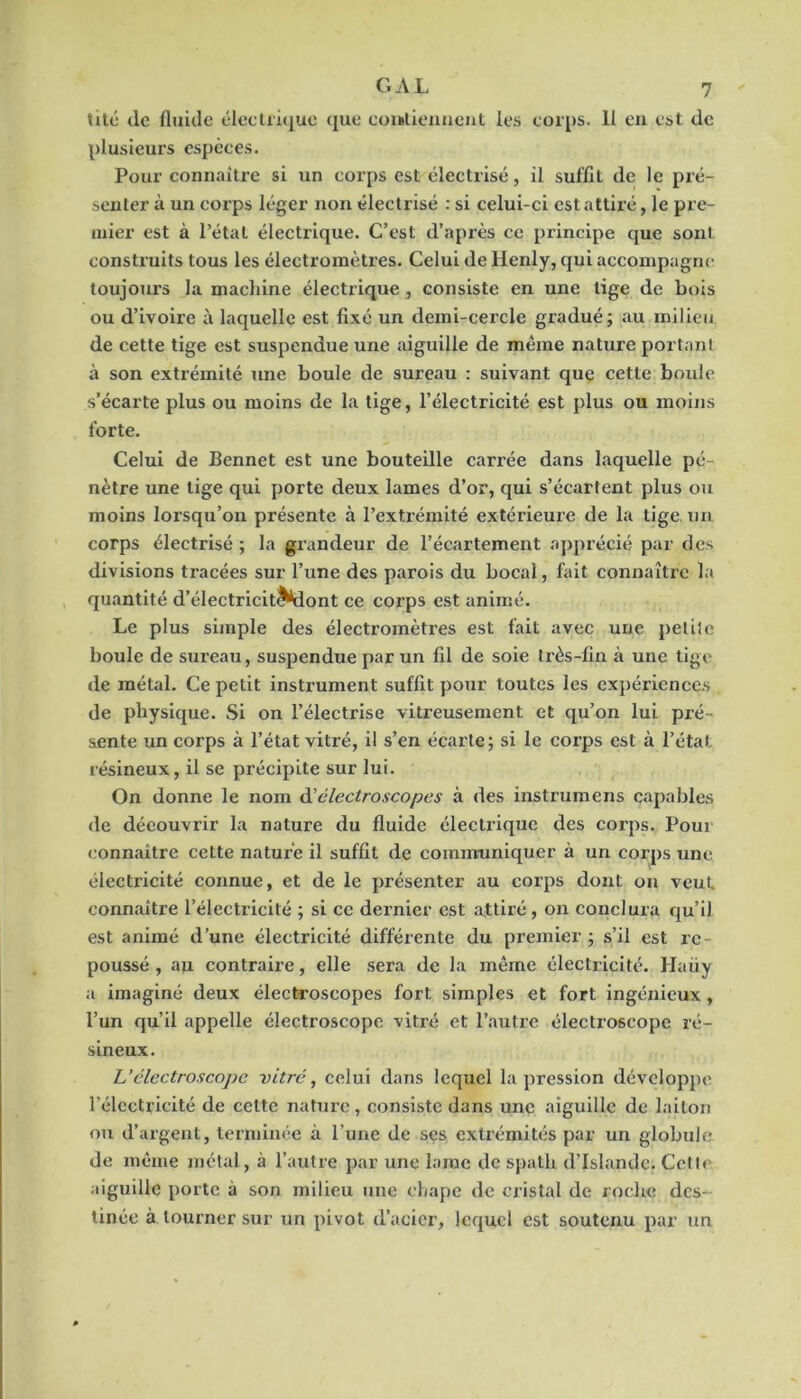 til(î de fluide élccliique que eomlieimcnt les corps. Il en est de plusieurs espèces. Pour connaître si un corps est électrisé, il suffit de le pré- senter à un corps léger non électrisé : si celui-ci est attiré, le pre- mier est à Pétai électrique. C’est d’après ce principe que sont construits tous les électromètres. Celui de Henly, qui accompagne toujours la machine électrique, consiste en une lige de bois ou d’ivoire à laquelle est fixé un demi-cercle gradué; au milieu de cette tige est suspendue une aiguille de même nature portant à son extrémité une boule de sureau : suivant que cette boule s’écarte plus ou moins de la tige, l’électricité est plus ou moijis forte. Celui de Bennet est une bouteille carrée dans laquelle pé- nètre une lige qui porte deux lames d’or, qui s’écartent plus oti moins lorsqu’on présente à l’extrémité extérieure de la tige, un corps électrisé ; la grandeur de l’écartement apprécié par des divisions tracées sur l’une des parois du bocal, fait connaître la quantité d’électriciti^ont ce corps est animé. Le plus simple des électromètres est fait avec une petite boule de sureau, suspendue par un fil de soie très-fin à une tige de métal. Ce petit instrument suffit pour toutes les expériences de physique. Si on l’électrise vitreusement et qu’on lui pré- sente un corps à l’état vitré, il s’en écarte; si le corps est à l’état résineux, il se précipite sur lui. On donne le nom d'électroscopes à des instrumens capables de découvrir la nature du fluide électrique des corps. Pour connaître cette nature il suffit de communiquer à un corps une électricité connue, et de le présenter au corps dont ou veut connaître l’électricité ; si ce dernier est attiré, on conclura qu’il est animé d’une électricité différente du premier ; s’il est re- poussé , au contraire, elle sera de la même électricité. Haüy a imaginé deux électroscopes fort simples et fort ingénieux, l’un qu’il appelle électroscopc vitré et l’autre électroscope ré- sineux. Uclectroscope vitré, celui dans lequel la pression développe l’électricité de celte nature, consiste dans une aiguille de laiton ou d’argent, terminée à l’une de ses extrémités par un globule de même métal, à l’autre par une lame de spath d’Islande, Cette aiguille porte à son milieu une chape de cristal de roche des- tinée à tourner sur un pivot d’acier, lequel est soutenu par un