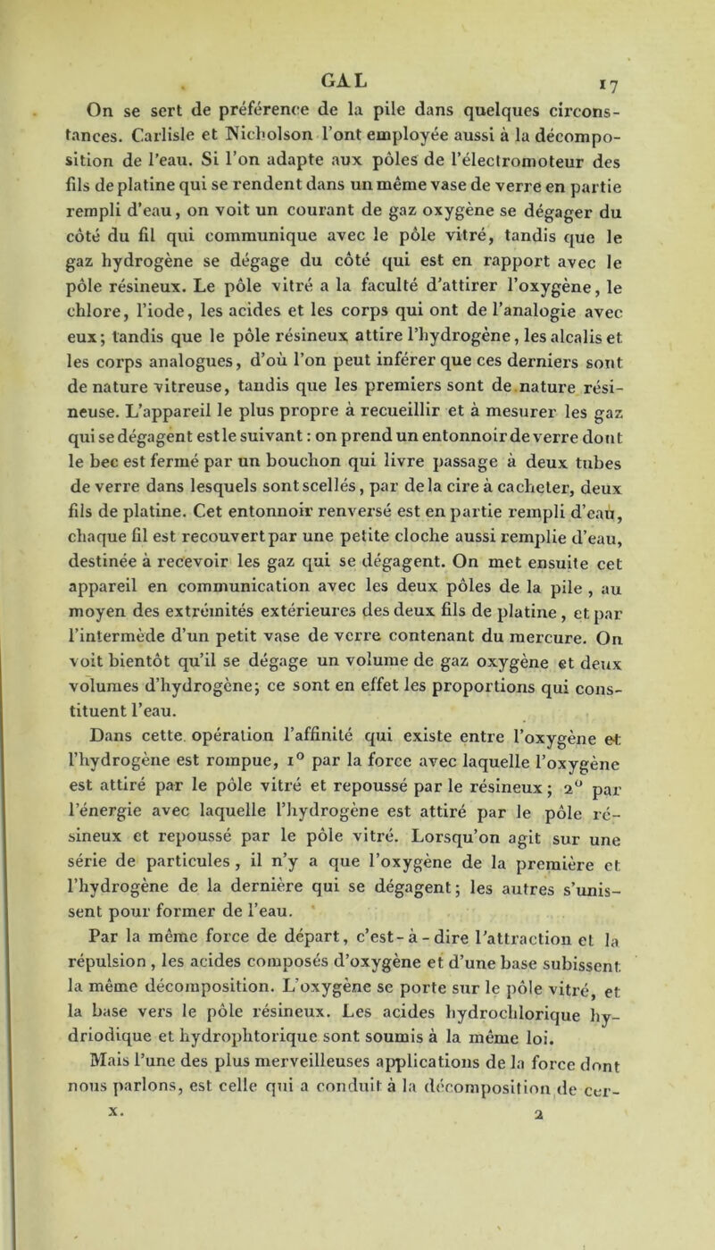 On se sert de préférence de la pile dans quelques circons- tances. Carlisle et Nicliolson l’ont employée aussi à la décompo- sition de l’eau. Si l’on adapte .aux pôles de l’électronioteur des fils de platine qui se rendent dans un même vase de verre en partie rempli d’eau, on voit un courant de gaz oxygène se dégager du côté du fil qui communique avec le pôle vitré, tandis que le gaz hydrogène se dégage du côté qui est en rapport avec le pôle résineux. Le pôle vitré a la faculté d’attirer l’oxygène, le chlore, l’iode, les acides et les corps qui ont de l’analogie avec eux; tandis que le pôle résineux attire l’hydrogène, les alcalis et les corps analogues, d’où l’on peut inférer que ces derniers sont de nature vitreuse, tandis que les premiers sont de.nature rési- neuse. L’appareil le plus propre à recueillir et à mesurer les gaz qui se dégagent est le suivant : on prend un entonnoir de verre dojit le bec est fermé par un bouchon qui livre passage à deux tubes de verre dans lesquels sont scellés, par delà cire à cacheter, deux fils de platine. Cet entonnoir renversé est en partie rempli d’eau, chaque fil est recouvert par une petite cloche aussi remplie d’eau, destinée à recevoir les gaz qui se dégagent. On met ensuite cet appareil en communication avec les deux pôles de la pile , au moyen des extrémités extérieures des deux fils de platine , et par l’intermède d’un petit vase de verre contenant du mercure. On voit bientôt qu’il se dégage un volume de gaz oxygène et deux volumes d’hydrogène; ce sont en effet les proportions qui cons- tituent l’eau. Dans cette, opération l’affinité qui existe entre l’oxygène e<: l’hydrogène est rompue, par la force avec laquelle l’oxygène est attiré par le pôle vitré et repoussé par le résineux ; par l’énergie avec laquelle l’hydrogène est attiré par le pôle ré- sineux et repoussé par le pôle vitré. Lorsqu’on agit sur une série de particules , il n’y a que l’oxygène de la première et l’hydrogène de la dernière qui se dégagent; les autres s’unis- sent pour former de l’eau. ' Par la même force de départ, c’est-à-dire l’attraction et la répulsion , les acides composés d’oxygène et d’une base subissent la même décomposition. L’oxygène se porte sur le pôle vitré, et la base vers le pôle résineux. Les acides hydrochlorique hy- driodique et hydrophtorique sont soumis à la même loi. Mais l’une des plus merveilleuses applications de la force dont nous parlons, est celle qui a conduit à la décomposition de cer- X. a