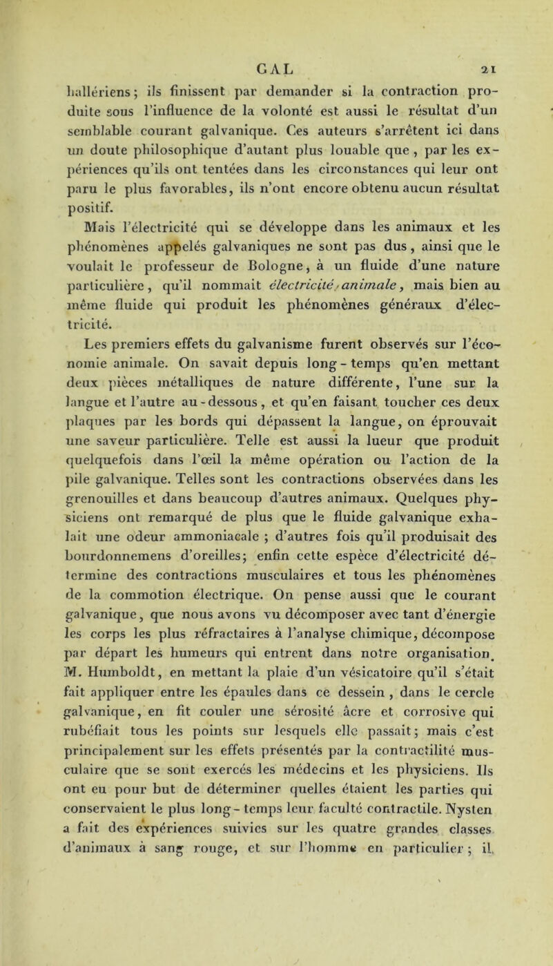 lialléi'iens ; ils finissent par demander si la contraction pro- duite sous l’influence de la volonté est aussi le l’ésullat d’un semblable courant galvanique. Ces auteurs s’arrêtent ici dans un doute philosophique d’autant plus louable que, par les ex- périences qu’ils ont tentées dans les circonstances qui leur ont paru le plus favorables, ils n’ont encore obtenu aucun résultat positif. Mais l’électricité qui se développe dans les animaux et les phénomènes appelés galvaniques ne sont pas dus, ainsi que le voulait le professeur de Bologne, à un fluide d’une natui’e particulière, qu’il nommait électricité• animale, mais bien au même fluide qui produit les phénomènes généraux d’élec- tricité. Les premiers effets du galvanisme furent observés sur l’éco- nomie animale. On savait depuis long - temps qu’en mettant deux pièces métalliques de nature différente, l’une sur la langue et l’autre au-dessous, et qu’en faisant toucher ces deux plaques par les bords qui dépassent la langue, on éprouvait une saveur particulière. Telle est aussi la lueur que produit quelquefois dans l’œil la même opération ou l’action de la pile galvanique. Telles sont les contractions observées dans les grenouilles et dans beaucoup d’autres animaux. Quelques phy- siciens ont remarqué de plus que le fluide galvanique exha- lait une odeur ammoniacale ; d’autres fois qu’il produisait des bourdonnemens d’oreilles; enfin cette espèce d’électricité dé- termine des contractions musculaires et tous les phénomènes de la commotion électrique. On pense aussi que le courant galvanique, que nous avons vu décomposer avec tant d’énergie les corps les plus réfractaires à l’analyse chimique, décompose par départ les humeurs qui entrent dans notre organisation^ M. Humboldt, en mettant la plaie d’un vésicatoire qu’il s’était fait appliquer entre les épaules dans ce dessein , dans le cercle galvanique, en fit couler une sérosité âcre et corrosive qui rubéfiait tous les points sur lesquels elle passait; mais c’est principalement sur les effets présentés par la contractilité mus- culaire que se sont exercés les médecins et les physiciens. Ils ont eu pour but de déterminer quelles étalent les parties qui conservaient le plus long - temps leur faculté contractile. Nysten a fait des expériences suivies sur les quatre grandes classes d’animaux à sang rouge, et sur riiomm« en particulier ; il.