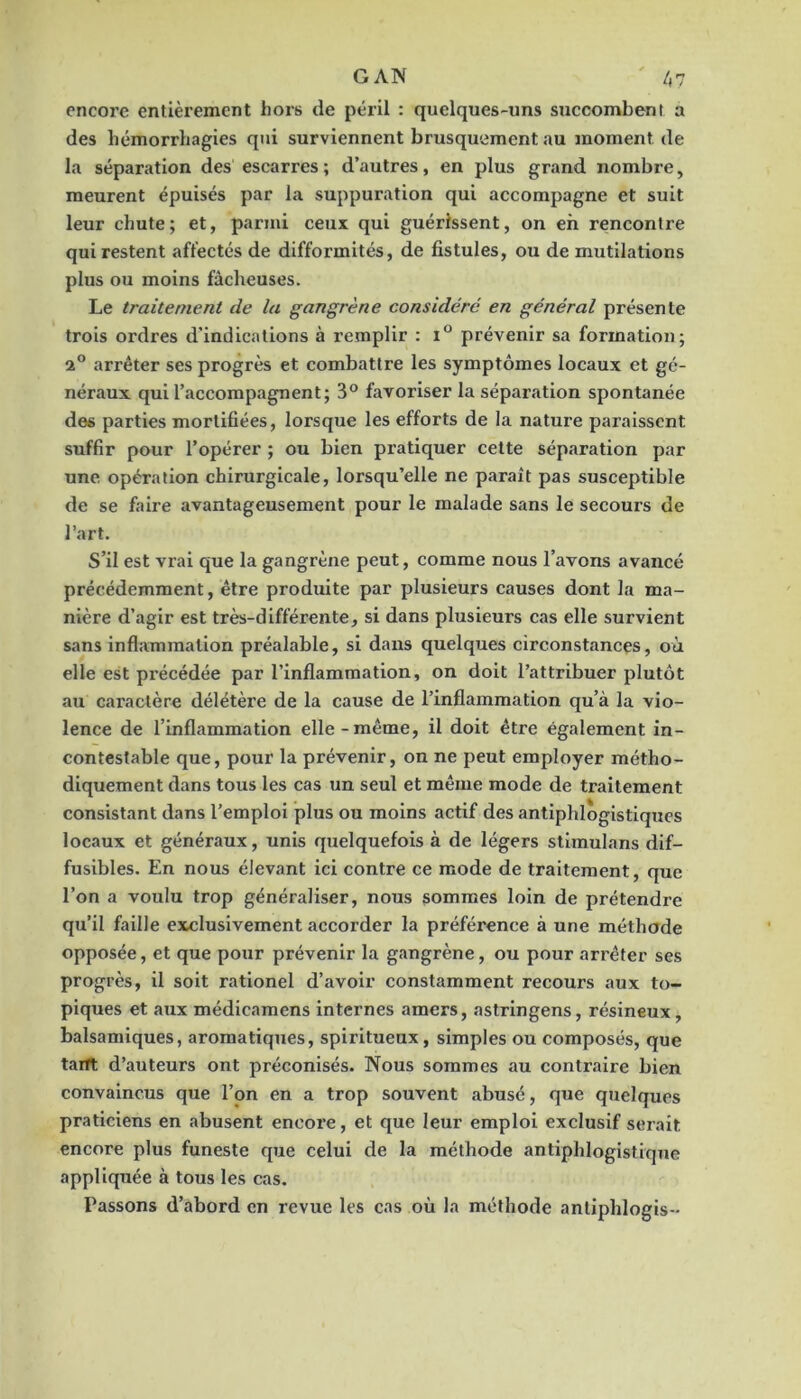 encore entièrement hors de péril : quelques-uns succombent a des hémorrhagies qui surviennent brusquement au moment de la séparation des escarres ; d’autres, en plus grand nombre, meurent épuisés par la suppuration qui accompagne et suit leur chute; et, parmi ceux qui guérissent, on eh rencontre qui restent affectés de difformités, de fistules, ou de mutilations plus ou moins fâcheuses. Le traitement de la gangrène considéré en général présente trois ordres d’indications à remplir ; prévenir sa formation; 2° arrêter ses progrès et combattre les symptômes locaux et gé- néraux qui l’accompagnent; 3® favoriser la séparation spontanée des parties mortifiées, lorsque les efforts de la nature paraissent suffir pour l’opérer ; ou bien pratiquer cette séparation par une opération chirurgicale, lorsqu’elle ne paraît pas susceptible de se faire avantageusement pour le malade sans le secours de l’art. S’il est vrai que la gangrène peut, comme nous l’avons avancé précédemment, être produite par plusieurs causes dont la ma- nière d’agir est très-différente, si dans plusieurs cas elle survient sans inflammation préalable, si dans quelques circonstances, où elle est précédée par l’inflammation, on doit l’attribuer plutôt au caractère délétère de la cause de l’inflammation qu’à la vio- lence de l’inflammation elle-même, il doit être également in- contestable que, pour la prévenir, on ne peut employer métho- diquement dans tous les cas un seul et même mode de traitement consistant dans l’emploi plus ou moins actif des antiphlogistiques locaux et généraux, unis quelquefois à de légers stimulans dif- fusibles. En nous élevant ici contre ce mode de traitement, que l’on a voulu trop généraliser, nous sommes loin de prétendre qu’il faille exclusivement accorder la préférence à une méthode opposée, et que pour prévenir la gangrène, ou pour arrêter ses progrès, il soit rationel d’avoir constamment recours aux to- piques et aux médicamens internes amers, astringens, résineux, balsamiques, aromatiques, spiritueux, simples ou composés, que taitt d’auteurs ont préconisés. Nous sommes au contraire bien convaincus que l’on en a trop souvent abusé, que quelques praticiens en abusent encore, et que leur emploi exclusif serait encore plus funeste que celui de la méthode antiphlogistique appliquée à tous les cas. Passons d’abord en revue les cas où la méthode antiphlogis--