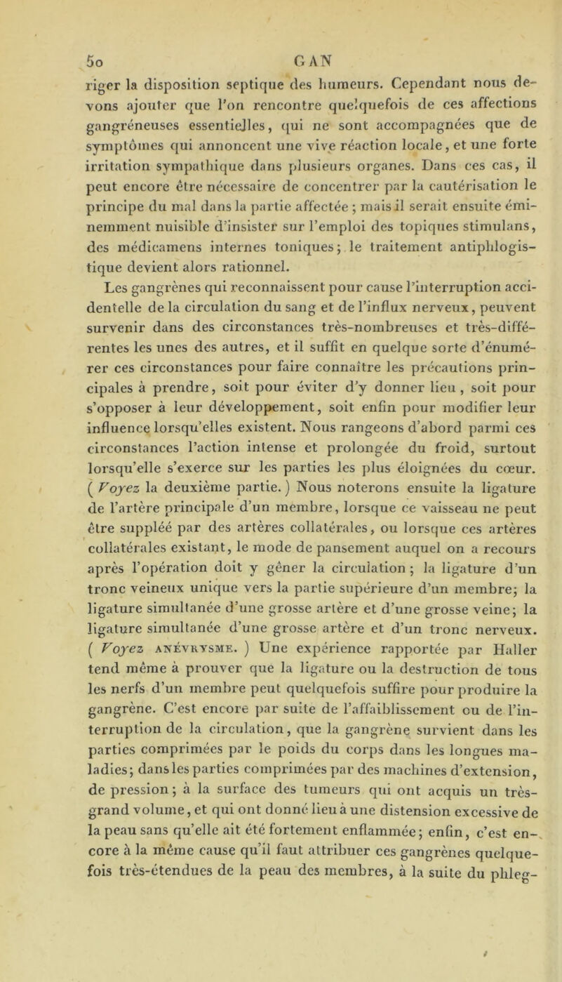 riger la disposition septique des humeurs. Cependant nous de- vons ajouter que l’on rencontre quelquefois de ces affections gangréneuses essentiejles, ([ui ne sont accompagnées que de symptômes qui annoncent une vive réaction locale, et une forte irritation sympathique dans plusieurs organes. Dans ces cas, il peut encore être nécessaire de concentrer par la cautérisation le principe du mal dans la partie affectée ; mais il serait ensuite émi- nemment nuisible d’insister sur l’emploi des topiques stimulans, des médicamens internes toniques ; le traitement antiphlogis- tique devient alors rationnel. Les gangrènes qui reconnaissent pour cause l’interruption acci- dentelle de la circulation du sang et de l’influx nerveux, peuvent survenir dans des circonstances très-nombreuses et très-diffé- rentes les unes des autres, et il suffit en quelque sorte d’énumé- rer ces circonstances pour faire connaître les précautions prin- cipales à prendre, soit pour éviter d’y donner lieu , soit pour s’opposer à leur développement, soit enfin pour modifier leur influence lorsqu’elles existent. Nous rangeons d’abord parmi ces circonstances l’action intense et prolongée du froid, surtout lorsqu’elle s’exerce sur les parties les plus éloignées du cœur. ( Voyez la deuxième partie. ) Nous noterons ensuite la ligature de l’artère principale d’un membre, lorsque ce vaisseau ne peut être suppléé par des artères collatérales, ou lorsque ces artères collatérales existant, le mode de pansement auquel on a recours après l’opération doit y gêner la circulation; la ligature d’un tronc veineux unique vers la partie supérieure d’un membre; la ligature simultanée d’une grosse artère et d’une grosse veine; la ligature simultanée d’une grosse artère et d’un tronc nerveux. ( Voyez ANÉVRYSME. ) Une expérience rapportée par Haller tend même à prouver que la ligature ou la destruction de tous les nerfs d’un membre peut quelquefois suffire pour produire la gangrène. C’est encore par suite de l’affaiblissement ou de l’in- terruption de la circulation, que la gangrène survient dans les parties comprimées par le poids du corps dans les longues ma- ladies; dans les parties compilmées par des machines d’extension, de pression ; à la surface des tumeurs qui ont acquis un très- grand volume, et qui ont donné lieu à une distension excessive de la peau sans qu’elle ait été fortement enflammée; enfin, c’est en-, core à la même cause qu’il faut attribuer ces gangrènes quelque- fois très-étendues de la peau des membres, à la suite du phleg-