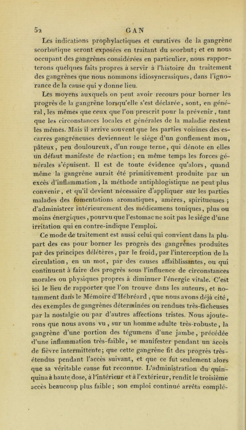 Les indications prophylactiques et curatives de la gangrène scorbutique seront exposées en traitant du scorbut; et en nous occupant des gangrènes considérées en particulier, nous rappor- terons quelques biits propres à servir à Thistoire du traitement des gangrènes que nous nommons idiosyncrasiques, dans l’igno- rance de la cause qui y donne lieu. Les moyens auxquels on peut avoir recours pour borner les progrès de la gangrène lorsqu’elle s’est déclarée, sont, en géné- ral , les mêmes que ceux que l’on prescrit pour la prévenir , tant que les cii’constances locales et générales de la maladie restent les mêmes. Mais il arrive souvent que les parties voisines des es- carres gangréneuses deviennent le siège d’un gonflement mou, pâteux, peu douloureux, d’un rouge terne, qui dénote en elles un défaut manifeste de réaction; en même temps les forces gé- nérales s’épuisent. Il est de toute évidence qu’alors, quand même la gangrène aurait été primitivement produite par un excès d’inflammation , la méthode antiphlogistique ne peut plus convenir, et qu’il devient nécessaire d’appliquer sur les parties malades des fomentations aromatiques, amères, spiritueuses ; d’administrer Intérieurement des médicamens toniques, plus ou moins énergiques, pourvu que l’estomac ne soit pas le siège d'une irritation qui en contre-indique l’emploi. Ce mode de traitement est aussi celui qui convient dans la plu- part des cas pour borner les progrès des gangrènes produites par des principes délétères, par le froid, par l’interception de la circulation, en un mot, par des causes affaiblissantes, ou qui continuent à faire des progrès sous l’influence de circonstances morales ou physiques propres à diminuer l’énergie vitale. C’est ici le lieu de rapporter que l’on trouve dans les auteurs, et no- tamment daris le Mémoire d’Hébréard , que nous avons déjà cité, des exemples de gangrènes déterminées ou rendues très-fâcheuses par la nostalgie ou par d’autres affections tristes. Nous ajoute- rons que nous avons vu , sur un homme adulte très-robuste , la gangrène d’une portion des tégumens d’une jambe, précédée d’une Inflammation très-faible, se manifester pendant un accès de fièvre intermittente; que cette gangrène fit des progrès très- étendus pendant l’accès suivant, et que ce fut seulement alors que sa véritable cause fut reconnue. L’administration du quin- quina à haute dose, à l’intérieur et à l’extérieur, rendit le troisième accès beaucoup plus faible ; son emploi continué arrêta complé-