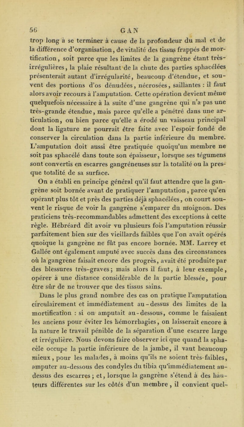 trop long à se terminer à cause de la profondeur du mal et de la différence d’organisation, de vitalité des tissus frappés de mor- tification, soit parce que les limites de la gangrène étant très- irrégulières , la plaie résultant de la chute des parties sphacélées présenterait autant d’irrégularité, beaucoup d’étendue, et sou- vent des portions d’os dénudées , nécrosées , saillantes : il faut alors avoir recours à l’amputation. Cette opération devient même quelquefois nécessaire à la suite d’une gangrène qui n’a pas une très-grande étendue, mais parce qu’elle a pénétré dans une ar- ticulation, ou bien parce qu’elle a érodé un vaisseau principal dont la ligature ne pourrait être faite avec l’espoir fondé de conserver la circulation dans la partie inférieure du membre. L’amputation doit aussi être pratiquée quoiqu’un membre ne soit pas sphacélé dans toute son épaisseur, lorsque ses tégumens sont convertis en escarres gangréneuses sur la totalité ou la pres- que totalité de sa surface. On a établi en principe général qu’il faut attendre que la gan- grène soit bornée avant de pratiquer l’amputation, parce qu’en opérant plus tôt et près des parties déjà sphacélées, on court sou- vent le risque de voir la gangrène s’emparer du moignon. Des praticiens très-recommandables admettent des exceptions à cette règle. Hébréard dit avoir vu plusieurs fois l’amputation réussir parfaitement bien sur des vieillards faibles que l’on avait opérés quoique la gangrène ne fût pas encore bornée. MM. Larrey et Gallée ont également amputé avec succès dans des circonslances où la gangrène faisait encore des progrès, avait été produite par des blessures très-graves; mais alors il faut, à leur exemple, opérer à une distance considérable de la partie blessée, pour être sûr de ne trouver que des tissus sains. Dans le plus grand nombre des cas on pratique l’amputation circulairement et immédiatement au - dessus des limites de la mortification : si on amputait au-dessous, comme le faisaient les anciens pour éviter les hémorrhagies, on laisserait encore à la nature le travail pénible de la séparation d’une escarre large et irrégulière. Nous devons faire observer ici que quand la spha- cèle occupe la partie inférieure de la jambe, il vaut beaucoup mieux, pour les malades, à moins qu’ils ne soient très-faibles, amputer au-dessous des condyles du tibia qu’immédiatement au- dessus des escarres ; et, lorsque la gangrène s’étend à des hau- teurs différentes sur les côtés d’un membre , il convient quel-