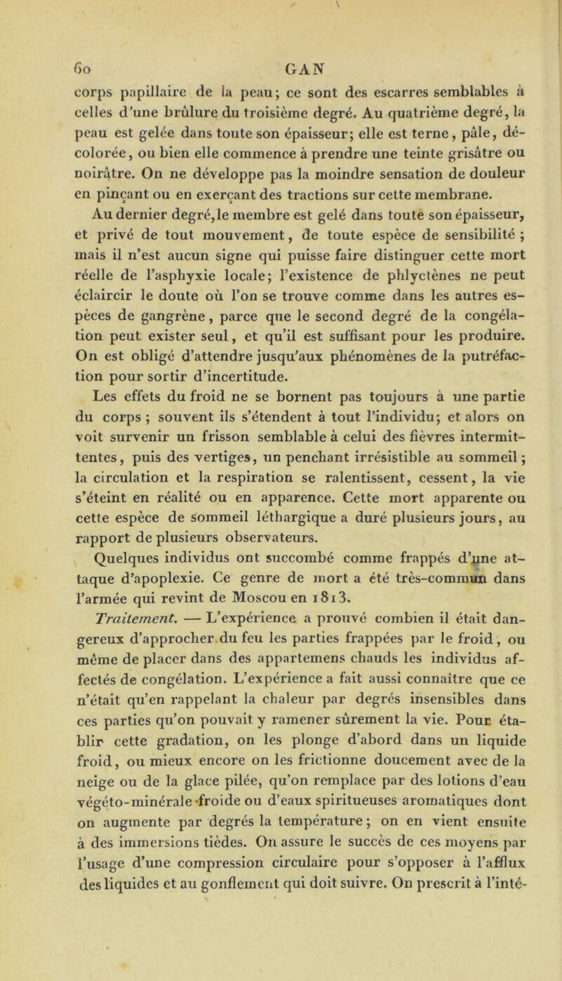 corps papillaire de la peau; ce sont des escarres semblables à celles d'une brûlure du troisième degré. Au quatrième degré, la peau est gelée dans toute son épaisseur; elle est terne, pâle, dé- colorée, ou bien elle commence à prendre une teinte grisâtre ou noirâtre. On ne développe pas la moindre sensation de douleur en pinçant ou en exerçant des tractions sur cette membrane. Au dernier degré,le membre est gelé dans toute son épaisseur, et privé de tout mouvement, de toute espèce de sensibilité ; mais il n’est aucun signe qui puisse faire distinguer cette mort réelle de l’asphyxie locale; l’existence de phlyctènes ne peut éclaircir le doute où l’on se trouve comme dans les autres es- pèces de gangrène, parce que le second degré de la congéla- tion peut exister seul, et qu’il est suffisant pour les produire. On est obligé d’attendre jusqu’aux phénomènes de la putréfac- tion pour sortir d’incertitude. Les effets du froid ne se bornent pas toujours à une partie du corps ; souvent ils s’étendent à tout l’individu; et alors on voit survenir un frisson semblable à celui des fièvres intermit- tentes, puis des vertiges, un penchant irrésistible au sommeil ; la circulation et la respiration se ralentissent, cessent, la vie s’éteint en réalité ou en apparence. Cette mort apparente ou cette espèce de sommeil léthargique a duré plusieurs jours, au rapport de plusieurs observateurs. ^ Quelques individus ont succombé comme frappés d’jqne at- taque d’apoplexie. Ce genre de mort a été très-commun dans l’armée qui revint de Moscou en 1813. Traitement. — L’expérience a prouvé combien il était dan- gereux d’approcher.du feu les parties frappées par le froid, ou même de placer dans des appartemens chauds les individus af- fectés de congélation. L’expérience a fait aussi connaître que ce n’était qu’en rappelant la chaleur par degrés insensibles dans ces parties qu’on pouvait y ramener sûrement la vie. Pour éta- blir cette gradation, on les plonge d’abord dans un liquide froid, ou mieux encore on les frictionne doucement avec de la neige ou de la glace pilée, qu’on remplace par des lotions d’eau végéto-minérale froide ou d’eaux spiritueuses aromatiques dont on augmente par degrés la température ; on en vient ensuite à des immersions lièdes. On assure le succès de ces moyens par l’usage d’une compression circulaire pour s’opposer à l’afflux des liquides et au gonflement qui doit suivre. On prescrit à l’inlé-