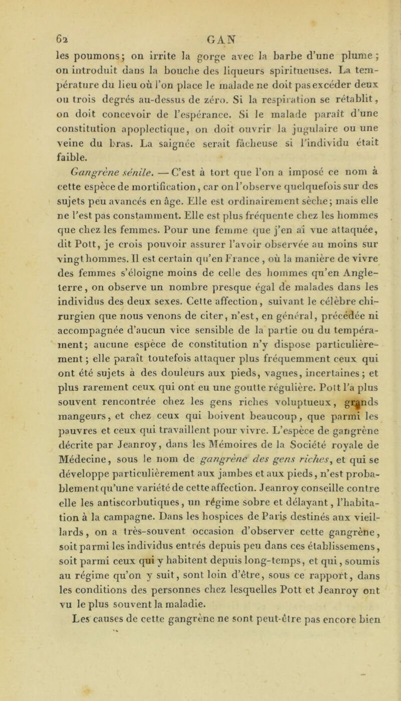 les poumons; on irrite la gorge avec la barbe d’une plume; on introduit dans la bouche des liqueurs spliitueuses. La tem- ])érature du lieu où l’on place le malade ne doit pas excéder deux ou trois degrés au-dessus de zéro. Si la respiration se rétablit, on doit concevoir de l’espérance. Si le malade parait d’une constitution apoplectique, on doit ouvrir la jugulaire ou une veine du bras. La saignée serait fâcheuse si l’individu était faible. Gangrène sénile. —C’est à tort que l’on a imposé ce nom à cette espèce de mortification, car on l’observe quelquefois sur des sujets peu avancés en âge. Elle est ordinairement sèche; mais elle ne l’est pas constamment. Elle est plus fréquente chez les hommes que chez les femmes. Pour une femme que j’en ai vue attaquée, dit Polt, je crois pouvoir assurer l’avoir obsei’vée au moins sur vingt hommes. 11 est certain qu’en France , où la manière de vivre des femmes s’éloigne moins de celle des hommes qu’en Angle- terre , on observe un nombre presque égal de malades dans les individus des deux sexes. Cette affection, suivant le célèbre chi- rurgien que nous venons de citer, n’est, en général, précédée ni accompagnée d’aucun vice sensible de la partie ou du tempéra- ment; aucune espèce de constitution n’y dispose particulière- ment ; elle paraît toutefois attaquer plus fréquemment ceux qui ont été sujets à des douleurs aux pieds, vagues, incertaines; et plus rarement ceux qui ont eu une goutte régulière. Pott l’a plus souvent rencontrée chez les gens riches voluptueux, grands mangeurs, et chez ceux qui boivent beaucoup, que parmi les pauvres et ceux qui travaillent pour vivi’e. L’espèce de gangrène décrite par Jeanroy, dans les Mémoires de la Société royale de Médecine, sous le nom de gangrène des gens riches, et qui se développe particulièrement aux jambes et aux pieds, n’est proba- blement qu’une variété de cette affection. Jeanroy conseille contre elle les antiscorbutiques, un régime sobre et délayant, l’habita- tion à la campagne. Dans les hospices de Paris destinés aux vieil- lards, on a très-souvent occasion d’observer cette gangrène, soit parmi les individus entrés depuis peu dans ces élablissemens, soit parmi ceux qui y habitent depuis long-temps, et qui, soumis au régime qu’on y suit, sont loin d’être, sous ce rapport, dans les conditions des personnes chez lesquelles Pott et Jeanroy ont vu le plus souvent la maladie. Les causes de cette gangrène ne sont peut-être pas encore bien