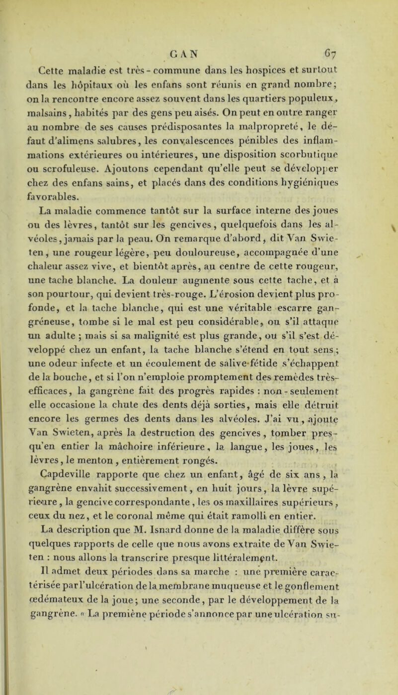 Cette maladie est très-commune dans les hospices et surtout dans les hôpitaux où les enfans sont réunis en grand nombre; on la rencontre encore assez souvent dans les quartiers populeux, malsains, habités par des gens peu aisés. On peut en outre ranger au nombre de ses causes prédisposantes la malpropreté, le dé- faut d’alimens salubres, les convalescences pénibles des inflam- mations extérieures ou intérieures, une disposition scorbutique ou scrofuleuse. Ajoutons cependant qu’elle peut se dévelopjier chez des enfans sains, et placés dans des conditions hygiéniques favorables. La maladie commence tantôt sur la surface interne des joues ou des lèvres, tantôt sur les gencives, quelquefois dans les al- véoles, jamais par la peau. On remarque d’abord, dit Van Svvie- ten, une rougeur légère, peu douloureuse, accompagnée d’une chaleur assez vive, et bientôt après, au centre de cette rougeur, une tache blanche. La douleur augmente sous cette tache, et à son pourtour, qui devient très-rouge. L’érosion devient plus pro- fonde, et la tache blanche, qui est une véritable escarre gan- gréneuse, tombe si le mal est peu considérable, ou s’il attaque un adulte ; mais si sa malignité est plus grande, ou s’il s’est dé- veloppé chez un enfant, la tache blanche s’étend en tout sens; une odeur infecte et un écoulement de salive-fétide s’échappent de la bouche, et si l’on n’emploie promptement des remèdes très- efficaces, la gangrène fait des progrès rapides : non - seulement elle occasione la chute des dents déjà sorties, mais elle détruit encore les germes des dents dans les alvéoles. J’ai vu, ajoute Van Swieten, après la destruction des gencives, tomber pres- qu’en entier la mâchoire inférieure, la langue, les joues, les lèvres, le menton , entièrement rongés. Capdeville rapporte que chez un enfant, âgé de six ans, la gangrène envahit successivement, en huit jours, la lèvre supé- rie-ure, la gencive correspondante , les os maxillaires supérieurs, ceux du nez, et le coronal même qui était ramolli en entier. La description que M. Isnard donne de la maladie diffère sous quelques rapports de celle que nous avons extraite de Van Swie- fen ; nous allons la transcrire presque littéralement. Il admet deux périodes dans sa marche : une pi-emière carac- térisée parl’ulcération de la membrane muqueuse et le gonflement oedémateux de la joue; une seconde, par le développement de la gangrène. « I.a premiène période s’annonce par une ulcération su-