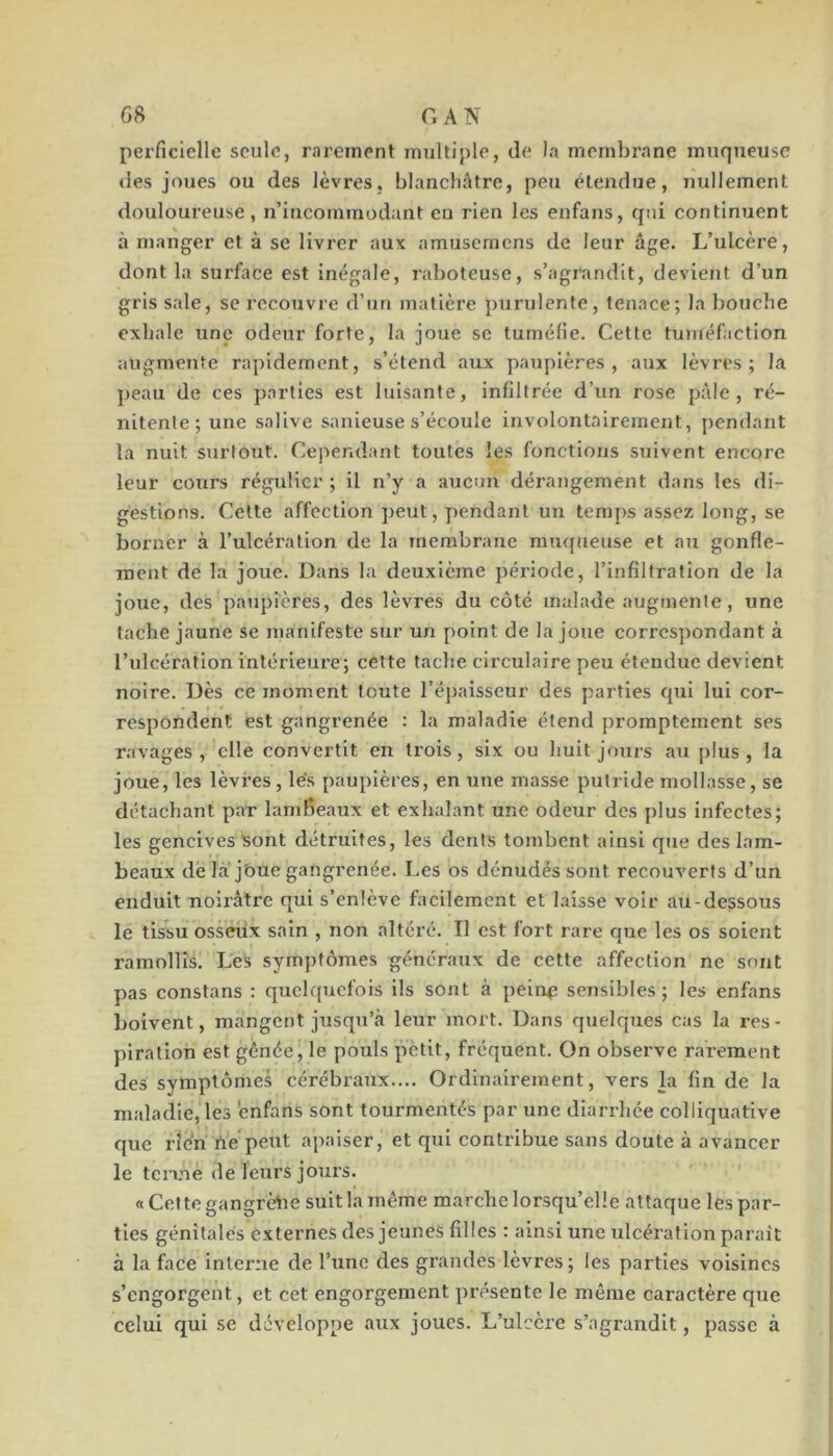 perficielle seule, rarement multiple, de la membrane muqueuse des joues ou des lèvres, blanchâtre, peu étendue, nullement douloureuse , n’incoininodant eu rien les enfans, qui continuent à manger et à se livrer aux amusemens de leur âge. L’ulcère, dont la surface est inégale, raboteuse, s’agrandit, devient d’un gris sale, se recouvre d’un matière j)urulente, tenace; la bouche exhale une odeur forte, la joue se tuméfie. Cette tuméfaction augmente rapidement, s’étend aux paupières, aux lèvres; la peau de ces j)arties est luisante, infiltrée d’un rose pâle, ré- nitente; une salive sanieuse s’écoule involontairement, pendant la nuit surtout. Cependant toutes les fonctions suivent encore leur cours régulier ; il n’y a aucun dérangement dans les di- gestions. Cette affection peut, pendant un temps assez long, se borner à l’ulcération de la membrane mmfueuse et au gonfle- ment de la joue. Dans la deuxième période, l’infiltration de la joue, des paupières, des lèvres du côté malade augmente, une tache jaune se manifeste sur un point de la joue correspondant à l’ulcération intérieure; cette tache circulaire peu étendue devient noire. Dès ce moment toute l’éjjaisseur des parties qui lui cor- respondent est gangrenée : la maladie étend promptement ses ravages, elle convertit en trois, six ou huit jours au plus, la joue, les lèvres, les paupières, en une masse putride mollasse, se détachant par lambeaux et exhalant une odeur des plus infectes; les gencives sont détruites, les dents tombent ainsi que des lam- beaux dé la j'oue gangrenée. Les os dénudés sont recouverts d’un enduit noirâtre qui s’enlève facilement et laisse voir au-dessous le tissu osseux sain , non altéré. Il est fort rare que les os soient ramollis. Les symptômes généraux de cette affection ne sont pas constans : quelquefois ils sont à pein^ sensibles; les enfans boivent, mangent jusqu’à leur mort. Dans quelques cas la res- piration est gênée, le pouls petit, frequent. On observe rarement des symptômes cérébraux.... Ordinairement, vers la fin de la maladie, les 'enfans sont tourmentés par une diarrhée colliquative que rien tiVpeut apaiser, et qui contribue sans doute à avancer le terme de leurs jours. « Cette gangrètm suit la même marche lorsqu’elle attaque les par- ties génitales externes des jeunes filles : ainsi une ulcération parait à la face inlei-ne de l’une des grandes lèvres; les parties voisines s’engorgent, et cet engorgement présente le même caractère que celui qui se développe aux joues. L’ulcère s’agrandit, passe à