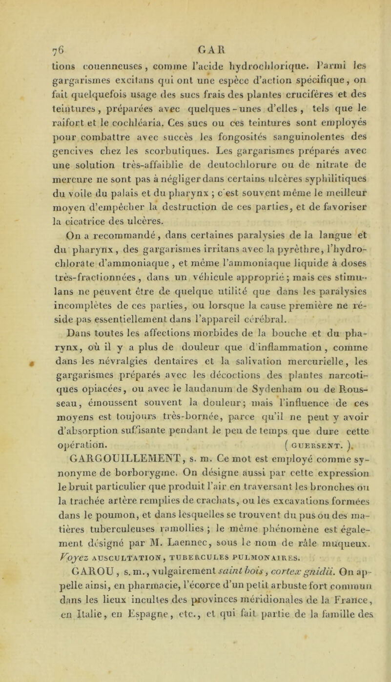 lions couenneuscs, comme l’acide liydrocljlorique. Parmi les gargarismes excilans qui ont une espèce d’action spécifique, on l'ail quelquefois usage des sucs frais des plantes crucifères et des teintures, préparées avec quelques-unes d’elles, tels que le raifort et le cochléaria. Ces sucs ou ces teintures sont employés pour combattre avec succès les fongosités sanguinolentes des gencives chez les scorbutiques. Les gargarismes j)réparés avec une solution très-affalblie de deutocldorure ou de nitrate de mercure ne sont pas à négliger dans certains ulcères syphilitiques du voile du palais et du pharynx ; c’est souvent même le meilleur moyen d’empêcher la destruction de ces parties, et de favoriser la cicatrice des ulcères. On a recommandé, dans certaines paralysies de la langue et du pharynx, des gargarismes irritans avec la pyrèthre, l’hydro- cldorate d’ammoniaque , et même l’ammoniaque liquide à doses très-fractlonnées , dans un véhicule approprié ; mais ces stlmu- lans ne peuvent être de quelque utilité que dans les paralysies incomplètes de ces parties, ou lorsque la cause première ne ré- side pas essentiellement dans l’appareil cérébral. Dans toutes les affections morbides de la bouche et du pha- rynx, où il y a plus de douleur que d’inflammation, comme dans les névralgies dentaires et la salivation mercurielle, les gargarismes préparés avec les décoctions des plantes narcoti- ques opiacées, ou avec le laudanum de Sydenham ou de B.ous- seau, émoussent souvent la douleur; mais l’influence de ces moyens est toujoni’s très-bornée, parce qu’il ne peut y avoir d’absorption suf'isante pendant le peu de temps que dure cette opération. ( gueksent. ). GARGOUILLEMENT, s. m. Ce mol est enqdoyé comme sy- nonyme de borborygme. On désigne aussi par cette expression le bruit particulier que produit l’air en traversant les bronches ou la trachée artère remj)lies de cracliats, ou les excavations formées dans le poumon, et dans lesquelles se trouvent du pus ou des ma- tières tuberculeuses ramollies ; le même phénomène est égale- ment désigné par M. Laennec, sous le nom de râle muqueux. Fojez auscultation, tubercules pulmonaires. GAROU , s. m., vulgairement saint bois, cortexgnidii. On ap- pelle ainsi, en pharmacie, l’écorce d’un petit arbuste fort commun dans les lieux incultes des jirovinccs méridionales de la France, en Italie, en Espagne, etc., et qui fait partie de la famille des