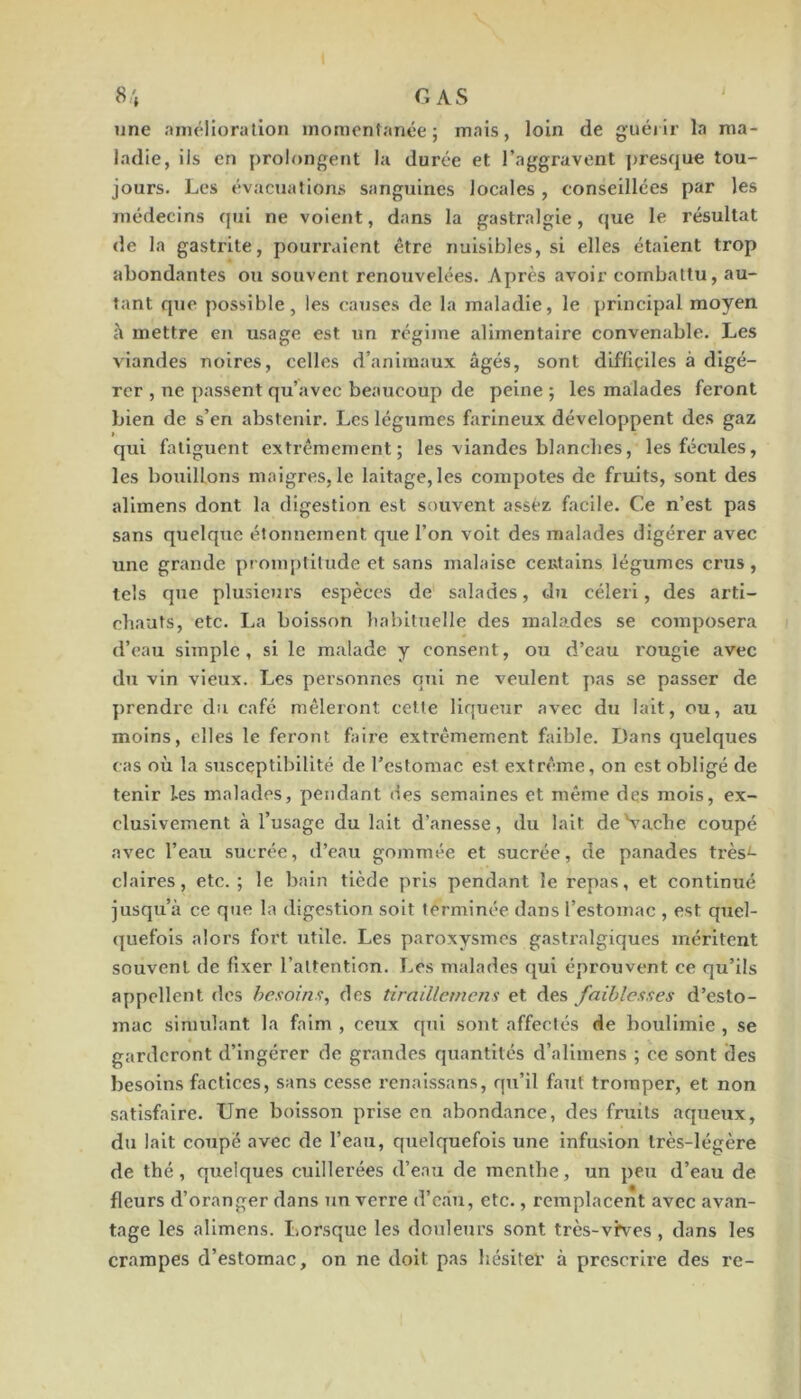 i S:\ CAS une amélioration inomonfanée ; mais, loin de guéiir la ma- ladie, ils en prolongent la durée et l’aggravent ]>resque tou- jours. Les évacjiaîions sanguines locales , conseillées par les médecins qui ne voient, dans la gastralgie, que le résultat <le la gasti'ite, pouiTaient être nuisibles, si elles étaient trop abondantes ou souvent renouvelées. Après avoir combattu, au- tant que possible, les causes de la maladie, le principal moyen à mettre en usage est un régime alimentaire convenable. Les viandes noires, celles d’animaux âgés, sont difficiles à digé- rer , ne passent qu’avec beaucoup de peine ; les malades feront bien de s’en abstenir. Les légumes farineux développent des gaz qui fatiguent extrêmement; les viandes blanches, les fécules, les bouillons maigres, le laitage, les compotes de fruits, sont des allmens dont la digestion est sauvent assez facile. Ce n’est pas sans quelque étonnement que l’on voit des malades digérer avec une grande promptitude et sans malaise ceutains légumes crus, tels que plusieurs espèces de salades, du céleri, des arti- chauts, etc. La boisson habituelle des malades se composera d’eau simple , si le malade y consent, ou d’eau rougie avec du vin vieux. Les personnes qui ne veulent pas se passer de prendre du café mêleront cette liqueur avec du lait, ou, au moins, elles le feront faire extrêmement faible. Dans quelques cas où la susceptibilité de l’estomae est extrême, on est obligé de tenir les malades, pendant des semaines et même des mois, ex- clusivement à l’usage du lait d’anesse, du lait de Vache coupé avec l’eau sucrée, d’eau gommée et sucrée, de panades très^ claires, etc.; le bain tiède pris pendant le repas, et continué jusqu’à ce que la digestion soit terminée dans l’estomac , est quel- (|uefois alors fort utile. Les paroxysmes gasti’algiques méritent souvent de fixer l’attention. Les malades qui éprouvent ce qu’ils appellent des besoins, des tiraillcmcns et des faiblesses d’esto- mac simulant la faim , ceux qui sont affectés de boulimie , se garderont d’ingérer de grandes quantités d’alimens ; ce sont des besoins factices, sans cesse renaissans, qu’il faut tromper, et non satisfaire. Une boisson prise en abondance, des fruits aqueux, du lait coupé avec de l’eau, quelquefois une infusion très-légère de thé, quelques cuillerées d’eau de menthe, un peu d’eau de fleurs d’oranger dans un verre d’càu, etc., remplacent avec avan- tage les alimens. Lorsque les douleurs sont très-vHes, dans les crampes d’estomac, on ne doit pas hésiter à prescrire des re-