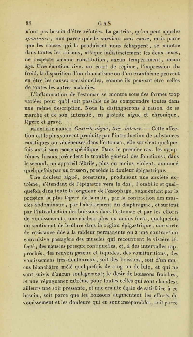 n’onl pas besoin d'étre réfutées. La gastrite, qu’on peut appeler spontanée, non parce (ju’elle survient sans cause, mais parce que les causes qqi la produisent nous échappent, se montre dans toutes les saisons, attaque indistinctement les deux sexes, ne respecte aucune constitution , aucun tempérament, aucun âge. Une émotion vive, un écart de régime, l’impression du froid, la disparition d’un rhumatisme ou d’un exanthème peuvent en être les causes occasionelles, comme ils peuvent être celles de toutes les autres maladies. L’inflammation de l’estomac se montre sous des formes trop variées pour qu’il soit possible de les comprendre toutes dans une même description. Nous la distinguerons à raison de sa marche et de son intensité, en gastrite aiguë et chronique, légère et grave. PREMIÈRE FORME. Gastrite aiguë, très -intense. — Cette affec- tion est le plus souvent produite par l’introduction de substances caustiques ou vénéneuses dans l'estomac ; elle survient quelque- fois aussi sans cause spécifique. Dans le premier cas, les symp- tômes locaux précèdent le trouble général des fonctions ; da*ns le second, un appareil fébrile, plus ou moins violent, annoncé quelquefois par un frisson, précède la douleur épigastrique. Une douleur aiguë, constante, produisant une anxiété ex- trême, s’étendant de l’épigastre vers le dos , l’ombilic et quel- quefois dans toute la longueur de l’œsophage, augmentant par la pression la plus légère de la main, par la contraction des mus- cles abdominaux, par l’abaissement du diaphragme, et surtout par l’introduction des boissons dans l’estomac et par les efforts de vomissement ; une chaleur plus ou moins forte, quelquefois un sentiment de brûlure dans la région épigastrique, une sorte de résistance due à la raideur permanente ou à une contraction convulsive passagèie des muscles qui recouvrent le viscère af- fecté ; des nausées presque continuelles, et, à des intervalles rap- prochés, des renvois gazeux et liquides, des vomiturltions, des vomissemeiis très-douloureux, soit des boissons, soit d’un mu- cus blanchâtre mêlé quelquefois de sang ou de bile, et qui ne sont suivis d’aucun soulagement; le désir de boissons fraîches, et une répugnance extrême pour toutes celles qui sont chaudes ; ailleurs une soif pressante, et une crainte égale de satisfaire à ce besoin, soit parce que les boissons augmentent les efforts de vomissement et les douleurs qui en sont inséparables, soit jiarce