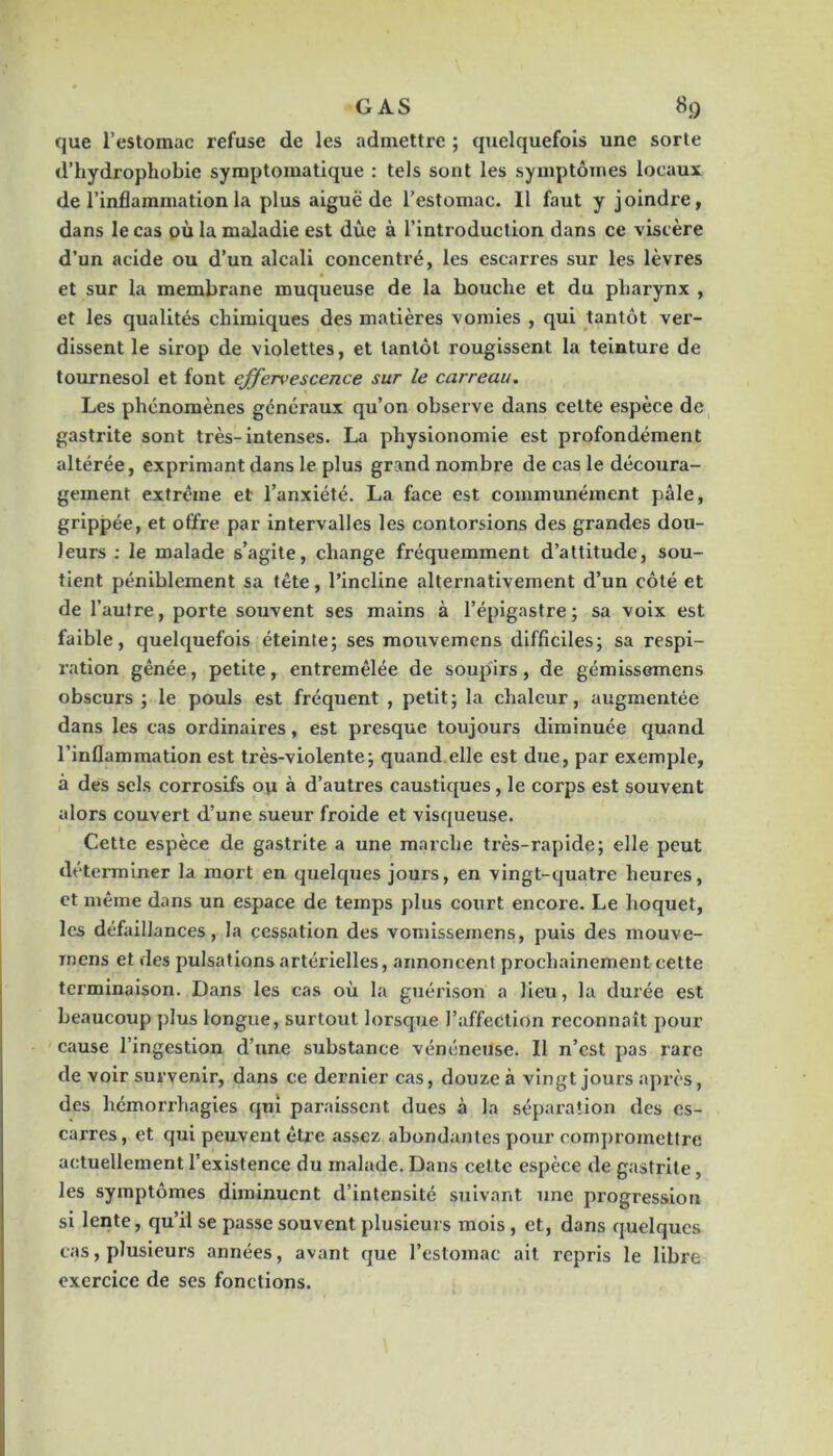 que l’estomac refuse de les admettre ; quelquefois une sorte d’hydrophobie symptomatique : tels sont les symptômes locaux de l’inflammation la plus aiguë de l’estomac. Il faut y joindre, dans le cas où la maladie est due à l’introduction dans ce viscère d’un acide ou d’un alcali concentré, les escarres sur les lèvres et sur la membrane muqueuse de la bouche et du pharynx , et les qualités chimiques des matières vomies , qui tantôt ver- dissent le sirop de violettes, et tantôt rougissent la teinture de tournesol et font effer\>escence sur le carreau. Les phénomènes généraux qu’on observe dans cette espèce de gastrite sont très-intenses. La physionomie est profondément altérée, exprimant dans le plus grand nombre de cas le découra- gement extrême et l’anxiété. La face est communément pâle, grippée, et offre par intervalles les contorsions des grandes dou- leurs ; le malade s’agite, change fréquemment d’attitude, sou- tient péniblement sa tête, rincline alternativement d’un côté et de l’autre, porte souvent ses mains à l’épigastre; sa voix est faible, quelquefois éteinte; ses mouvemens difficiles; sa respi- ration gênée, petite, entremêlée de soupirs, de gémissemens obscurs ; le pouls est fréquent , petit; la chaleur, augmentée dans les cas ordinaires, est presque toujours diminuée quand l’inflammation est ti'ès-violente; quand.elle est due, par exemple, à des sels corrosifs o\i à d’autres caustiques, le corps est souvent alors couvert d’une sueur froide et visqueuse. Cette espèce de gastrite a une marche très-rapide; elle peut déterminer la mort en quelques jours, en vingt-quatre heures, et même dans un espace de temps plus court encore. Le hoquet, les défaillances, la cessation des vomissemens, puis des mouve- inens et des pulsations artérielles, annoncent prochainement cette terminaison. Dans les cas où la guérison a lieu, la durée est beaucoup plus longue, surtout lorsque l’affection reconnaît pour cause l’ingestion d’une substance vénéneuse. Il n’est pas rare de voir survenir, dans ce dernier cas, douze à vingt jours après, des hémorrhagies qui paraissent dues à la séparation des es- carres, et qui peuvent être assez abondantes pour compromettre actuellement l’existence du malade. Dans cette espèce de gastrite, les symptômes diminuent d’intensité suivant une progression si lente, qu’il se passe souvent plusieurs mois, et, dans quelques cas, plusieurs années, avant que l’estomac ait repris le libre exercice de ses fonctions.