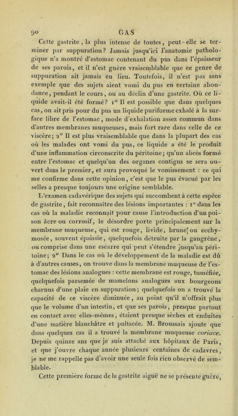 yo OAS Cette gastrite , la plus intense de toutes, peut-elle se ter- miner par suppuration? Jamais jusqu’ici l’anatomie patholo- gique n’a montré d’estomac contenant du pus dans l’épaisseur de ses parois, et il n’est guère vraisemblable que ce genre de suppuration ait jamais eu lieu. Toutefois, il n’est pas sans exemple que des sujets aient vomi du pus en certaine abon- dance, pendant le cours, ou au déclin d’une gastrite. Où ce li- quide avait-il été formé? Il est possible que dans quelques cas, on ait pris pour du pus un liquide purlforme exhalé à la sur- face libre de l’estomac, mode d’exhalation assez commun dans d’autres membranes muqueuses, mais fort rare dans celle de ce viscère; 2® Il est plus vraisemblable que dans la plupart des cas 011 les malades ont vomi du pus, ce liquide a été le produit d’une inflammation circonscrite du péritoine; qu’un abcès formé entre l’estomac et quelqu’un des organes contigus se sera ou- vert dans le pz*emier, et aura provoqué le vomissement : ce qui me confirme dans cette opinion, c’est que le pus évacué par les selles a presque toujours une origine semblable. L’examen cadavérique des sujets qui succombent à cette espèce de gastrite , fait reconnaître des lésions importantes : 1° dans les cas où la maladie reconnaît pour cause l’introduction d’un poi- son âcre ou corrosif, le désordre porte principalement sur la membrane muqueuse, qui est rouge, livide, brune’ou ecchy- mosée, souvent épaissie, quelquefois détruite par la gangrène, ou comprise dans une escarre qui peut s’étendre jusqu’au péri- toine; 2 Dans le cas où le développement de la maladie est dû à d’autres causes, on trouve dans la membrane muqueuse de l’es- tomac des lésions analogues : cette membrane est rouge, tTiméfiée, quelquefois parsemée de mamelons analogues aux bourgeons charnus d’une plaie en suppuration ; quelquefois on a trouvé la capacité de ce viscère diminuée, au point qu’il n’offrait plus que le volume d’un intestin, et que ses parois, presque partout en contact avec elles-mêmes, étaient pi’esque sèches et enduites d’une matière blanchâtre et pultacée. M. Broussais ajoute que dans quelques cas il a trouvé la membrane muqueuse coriace. Depuis quinze ans que je suis attaché aux hôpitaux de Paris, et que j’ouvre chaque année plusieurs centaines de cadavres, je ne me rappelle pas d’avoir une seule fois rien observé de sem- blable. Cette première forme de la gastrite aiguë ne se présente guère,