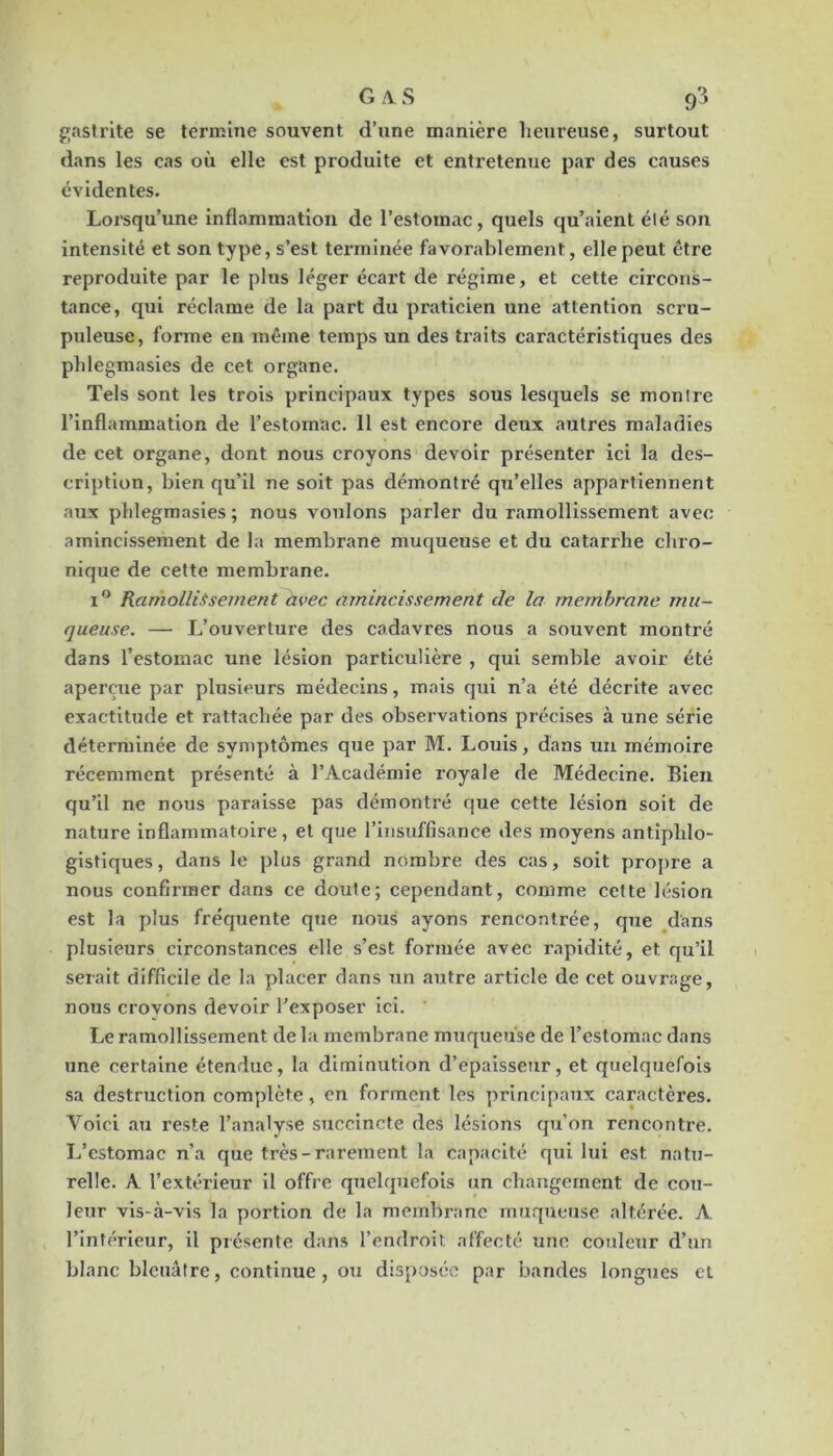 f;aslrite se termine souvent d’une manière lienreuse, surtout dans les cas où elle est produite et entretenue par des causes évidentes. Lorsqu’une inflammation de l’estomac, quels qu’aient été son intensité et son type, s’est tei’minée favorablement, elle peut être reproduite par le pltis léger écart de régime, et cette circons- tance, qui réclame de la part du praticien une attention scru- puleuse, forme en même temps un des traits caractéristiques des phlegmasies de cet organe. Tels sont les trois principaux types sous lesquels se montre l’inflammation de l’estomac. Il est encore deux autres maladies de cet organe, dont nous croyons devoir présenter ici la des- cription, bien qu’il ne soit pas démontré qu’elles appartiennent aux phlegmasies ; nous voulons parler du ramollissement avec amincissement de la membrane muqueuse et du catarrhe chro- nique de cette membrane. I® Ramollissement avec amincissement de la membrane mu- queuse. —■ L’ouverture des cadavres nous a souvent montré dans l’estomac une lésion particulière , qui semble avoir été aperçue par plusieurs médecins, mais qui n’a été décrite avec exactitude et rattachée par des observations précises à une série déterminée de symptômes que par M. Louis, dans un mémoire récemment présenté à l’Académie royale de Médecine. Bien qu’il ne nous paraisse pas démontré que cette lésion soit de nature inflammatoire, et que l’insuffisance des moyens antiphlo- gistiques, dans le plus grand nombre des cas, soit propre a nous confirmer dans ce doute; cependant, comme cette lésion est la plus fréquente que nous ayons rencontrée, que dans plusieurs circonstances elle s’est formée avec rapidité, et qu’il serait difficile de la placer dans :in autre article de cet ouvrage, nous crovons devoir l’exposer ici. ' Le ramollissement de la membrane muqueuse de l’estomac dans une certaine étendue, la diminution d’epaissenr, et quelquefois sa destruction complète, en forment les principaux caractères. Voici au reste l’analyse succincte des lésions qu’on rencontre. L’estomac n’a que très-rarement la capacité qui lui est natu- relle. A l’extérieur il offre quelquefois un changement de cou- leur vis-à-vis la portion de la membrane muqueuse altérée. A l’intérieur, il présente dans l’endroit affecté une couleur d’un blanc bleuâtre, continue, ou disposé;^ par bandes longues et